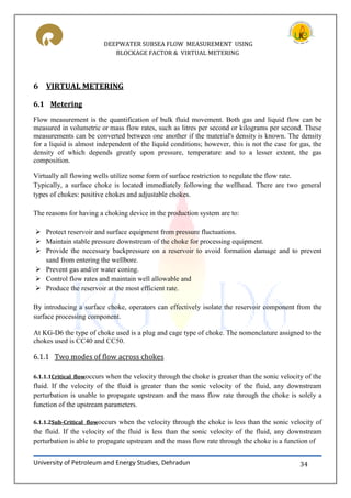 DEEPWATER SUBSEA FLOW MEASUREMENT USING
BLOCKAGE FACTOR & VIRTUAL METERING
University of Petroleum and Energy Studies, Dehradun 34
6 VIRTUAL METERING
6.1 Metering
Flow measurement is the quantification of bulk fluid movement. Both gas and liquid flow can be
measured in volumetric or mass flow rates, such as litres per second or kilograms per second. These
measurements can be converted between one another if the material's density is known. The density
for a liquid is almost independent of the liquid conditions; however, this is not the case for gas, the
density of which depends greatly upon pressure, temperature and to a lesser extent, the gas
composition.
Virtually all flowing wells utilize some form of surface restriction to regulate the flow rate.
Typically, a surface choke is located immediately following the wellhead. There are two general
types of chokes: positive chokes and adjustable chokes.
The reasons for having a choking device in the production system are to:
 Protect reservoir and surface equipment from pressure fluctuations.
 Maintain stable pressure downstream of the choke for processing equipment.
 Provide the necessary backpressure on a reservoir to avoid formation damage and to prevent
sand from entering the wellbore.
 Prevent gas and/or water coning.
 Control flow rates and maintain well allowable and
 Produce the reservoir at the most efficient rate.
By introducing a surface choke, operators can effectively isolate the reservoir component from the
surface processing component.
At KG-D6 the type of choke used is a plug and cage type of choke. The nomenclature assigned to the
chokes used is CC40 and CC50.
6.1.1 Two modes of flow across chokes
6.1.1.1Critical flowoccurs when the velocity through the choke is greater than the sonic velocity of the
fluid. If the velocity of the fluid is greater than the sonic velocity of the fluid, any downstream
perturbation is unable to propagate upstream and the mass flow rate through the choke is solely a
function of the upstream parameters.
6.1.1.2Sub-Critical flowoccurs when the velocity through the choke is less than the sonic velocity of
the fluid. If the velocity of the fluid is less than the sonic velocity of the fluid, any downstream
perturbation is able to propagate upstream and the mass flow rate through the choke is a function of
 