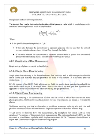 DEEPWATER SUBSEA FLOW MEASUREMENT USING
BLOCKAGE FACTOR & VIRTUAL METERING
University of Petroleum and Energy Studies, Dehradun 35
the upstream and downstream parameters.
The type of flow can be determined using the critical pressure ratio which is a ratio between the
outlet and upstream pressures. It can be expressed as:
( ) ( )
Where,
K is the specific heat ratio expressed as Cp/Cv
 If the ratio between the downstream to upstream pressure ratio is less than the critical
pressure ratio then there exists a critical flow through the choke.
 If the ratio between the downstream to upstream pressure ratio is greater than the critical
pressure ratio then there exists a sub-critical flow through the choke.
6.1.2 Classification of Flow Measurement
Based on type of phases present it is classified as:
6.1.2.1 Single Phase Flow Metering
Single phase flow metering is the determination of flow rate for a well in which the produced fluids
are in a state such that their physical properties are more or less uniform i.e. in the same phase or
single phase.
KG-D6 consists of the D1D3 fields which are gas fields i.e. single phase metering is applicable to
these fields where in gas is the single phase. Hence it is safe to say that gas flow equations are
applicable to these fields for the wells which are having dry gas production.
6.1.2.2 Multi-Phase flow Metering
Multiphase metering is the determination of flow rate for a well in which there are two or more
phases present i.e. the fluids flowing have distinct physical properties and are treated as two separate
phases.
Multiphase metering provides an alternative to traditional separators, reducing size and cost and
provides real-time well data without the need for phase separation or flow line pressure drop.
To get access to fractional flow rate measurements, the multiphase flow meter (MPFM) were
developed. The outputs of this are not direct measurements. The main drawbacks of MPFM are that
they need to be calibrated regularly which implies maintenance OPEX. This comes in addition of it
high CAPEX in case of well production monitoring purpose.
 