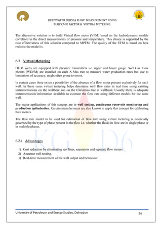DEEPWATER SUBSEA FLOW MEASUREMENT USING
BLOCKAGE FACTOR & VIRTUAL METERING
University of Petroleum and Energy Studies, Dehradun 36
The alternative solution is to build Virtual flow meter (VFM) based on the hydrodynamic models
correlated to the direct measurements of pressure and temperature. This choice is supported by the
cost effectiveness of this solution compared to MPFM. The quality of the VFM is based on how
realistic the model is.
6.2 Virtual Metering
D1D3 wells are equipped with pressure transmitters i.e. upper and lower gauge. Wet Gas Flow
Meters (WGFM) are installed on each X-Mas tree to measure water production rates but due to
limitations of accuracy, might often prone to errors.
In certain cases there exists a possibility of the absence of a flow meter present exclusively for each
well. In these cases virtual metering helps determine well flow rates in real time using existing
instrumentations on the wellbore and on the Christmas tree at wellhead. Usually there is adequate
instrumentation/information available to estimate the flow rate using different models for the same
well.
The major applications of this concept are in well testing, continuous reservoir monitoring and
production optimisation. Certain manufacturers are also known to apply this concept for calibrating
their meters.
The flow rate model to be used for estimation of flow rate using virtual metering is essentially
governed by the type of phase present in the flow i.e. whether the fluids in flow are in single phase or
in multiple phases.
6.2.1 Advantages
1) Cost reduction by eliminating test lines, separators and separate flow meters.
2) Accurate well testing.
3) Real-time measurement of the well output and behaviour.
 