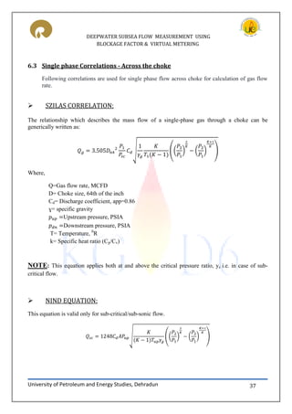 DEEPWATER SUBSEA FLOW MEASUREMENT USING
BLOCKAGE FACTOR & VIRTUAL METERING
University of Petroleum and Energy Studies, Dehradun 37
6.3 Single phase Correlations - Across the choke
Following correlations are used for single phase flow across choke for calculation of gas flow
rate.
 SZILAS CORRELATION:
The relationship which describes the mass flow of a single-phase gas through a choke can be
generically written as:
√ (( ) ( ) )
Where,
Q=Gas flow rate, MCFD
D= Choke size, 64th of the inch
Cd= Discharge coefficient, app=0.86
ɣ= specific gravity
Upstream pressure, PSIA
Downstream pressure, PSIA
T= Temperature, 0
R
k= Specific heat ratio (Cp/Cv)
NOTE: This equation applies both at and above the critical pressure ratio, yc i.e. in case of sub-
critical flow.
 NIND EQUATION:
This equation is valid only for sub-critical/sub-sonic flow.
√ (( ) ( ) )
 