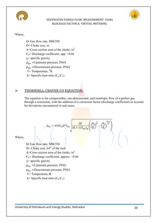 DEEPWATER SUBSEA FLOW MEASUREMENT USING
BLOCKAGE FACTOR & VIRTUAL METERING
University of Petroleum and Energy Studies, Dehradun 38
Where,
Q=Gas flow rate, MSCFD
D= Choke size, in
A=Cross section area of the choke, in2
Cd= Discharge coefficient, app. =0.86
ɣ= specific gravity
Upstream pressure, PSIA
Downstream pressure, PSIA
T= Temperature, 0
R
k= Specific heat ratio (Cp/Cv)
 THORNHILL-CRAVER CO EQUATION:
The equation is for compressible, one-dimensional, and isentropic flow of a perfect gas
through a restriction, with the addition of a correction factor (discharge coefficient) to account
for deviations encountered in real cases.
√ (( ) ( ) )
Where,
Q=Gas flow rate, MSCFD
D= Choke size, 64th
of the inch
A=Cross section area of the choke, in2
Cd= Discharge coefficient, approx. =0.86
ɣ= specific gravity
Upstream pressure, PSIA
Downstream pressure, PSIA
= emperature,
k= Specific heat ratio (Cp/Cv)
 