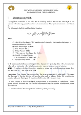 DEEPWATER SUBSEA FLOW MEASUREMENT USING
BLOCKAGE FACTOR & VIRTUAL METERING
University of Petroleum and Energy Studies, Dehradun 39
 GAS SIZING EQUATION:
This equation is universal in the sense that it accurately predicts the flow for either high or low
recovery valves for any gas and under any service conditions. This equation introduces a new factor,
C1.
The following is the Universal Gas Sizing Equation:
√ (( ) √ )Rad
Where,
Cg - Gas Sizing Coefficient: This is a dimension less number that related to the amount of
capacity of a valve or orifice.
Q - Flow Rate of a gas in SCFH
P1 - Inlet Pressure (PSIA)
P2 - Outlet Pressure (PSIA)
C1 - Valve recovery Coefficient (C1=Cg/Cv).
G - Specific Gravity of the gas.
T - Gas Temperature in °R (T = 460 + F)
C1 is defined as the ratio of Cg to Cv.
C1- It is an index that tells us something about the physical flow geometry of the valve. Its numerical
value tells us whether the valve is high recovery, low recovery, or somewhere in between.
NOTE: - Cg has been calculated from above equation by hit and trial method by using given gas flow
rate. The value of Cg was found to be 2578.
Limitations: First, consider the extreme where the valve pressure drop is quite small. This means
that the angle of the sine function will also be quite small in radians. Under this condition, the
equation reduces to the original CV equation which is valid at low pressure zone.
The other extreme of the Universal Gas Sizing Equation is the condition of choked flow. At the
critical pressure drop ratio, the sine function becomes unity and the equation reduces to the critical
flow equation.
The other limitation is that this equation is limited to perfect gasses only.
 