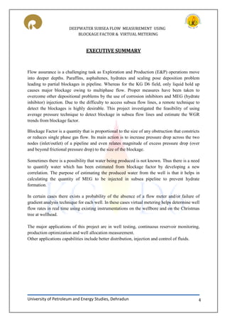 DEEPWATER SUBSEA FLOW MEASUREMENT USING
BLOCKAGE FACTOR & VIRTUAL METERING
University of Petroleum and Energy Studies, Dehradun 4
EXECUTIVE SUMMARY
Flow assurance is a challenging task as Exploration and Production (E&P) operations move
into deeper depths. Paraffins, asphaltenes, hydrates and scaling pose deposition problem
leading to partial blockages in pipeline. Whereas for the KG D6 field, only liquid hold up
causes major blockage owing to multiphase flow. Proper measures have been taken to
overcome other depositional problems by the use of corrosion inhibitors and MEG (hydrate
inhibitor) injection. Due to the difficulty to access subsea flow lines, a remote technique to
detect the blockages is highly desirable. This project investigated the feasibility of using
average pressure technique to detect blockage in subsea flow lines and estimate the WGR
trends from blockage factor.
Blockage Factor is a quantity that is proportional to the size of any obstruction that constricts
or reduces single phase gas flow. Its main action is to increase pressure drop across the two
nodes (inlet/outlet) of a pipeline and even relates magnitude of excess pressure drop (over
and beyond frictional pressure drop) to the size of the blockage.
Sometimes there is a possibility that water being produced is not known. Thus there is a need
to quantify water which has been estimated from blockage factor by developing a new
correlation. The purpose of estimating the produced water from the well is that it helps in
calculating the quantity of MEG to be injected in subsea pipeline to prevent hydrate
formation.
In certain cases there exists a probability of the absence of a flow meter and/or failure of
gradient analysis technique for each well. In these cases virtual metering helps determine well
flow rates in real time using existing instrumentations on the wellbore and on the Christmas
tree at wellhead.
The major applications of this project are in well testing, continuous reservoir monitoring,
production optimization and well allocation measurement.
Other applications capabilities include better distribution, injection and control of fluids.
 