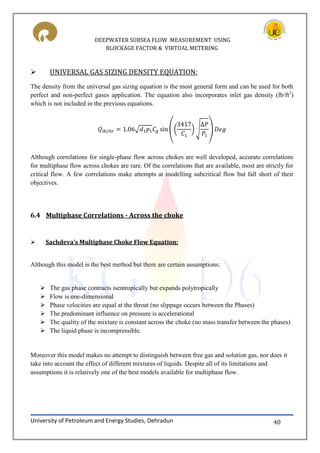 DEEPWATER SUBSEA FLOW MEASUREMENT USING
BLOCKAGE FACTOR & VIRTUAL METERING
University of Petroleum and Energy Studies, Dehradun 40
 UNIVERSAL GAS SIZING DENSITY EQUATION:
The density from the universal gas sizing equation is the most general form and can be used for both
perfect and non-perfect gases application. The equation also incorporates inlet gas density (lb/ft3
)
which is not included in the previous equations.
√ (( ) √ )
Although correlations for single-phase flow across chokes are well developed, accurate correlations
for multiphase flow across chokes are rare. Of the correlations that are available, most are strictly for
critical flow. A few correlations make attempts at modelling subcritical flow but fall short of their
objectives.
6.4 Multiphase Correlations - Across the choke
 Sachdeva’s Multiphase Choke Flow Equation:
Although this model is the best method but there are certain assumptions:
 The gas phase contracts isentropically but expands polytropically
 Flow is one-dimensional
 Phase velocities are equal at the throat (no slippage occurs between the Phases)
 The predominant influence on pressure is accelerational
 The quality of the mixture is constant across the choke (no mass transfer between the phases)
 The liquid phase is incompressible.
Moreover this model makes no attempt to distinguish between free gas and solution gas, nor does it
take into account the effect of different mixtures of liquids. Despite all of its limitations and
assumptions it is relatively one of the best models available for multiphase flow.
 