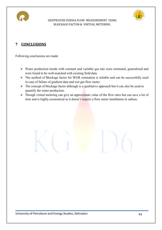 DEEPWATER SUBSEA FLOW MEASUREMENT USING
BLOCKAGE FACTOR & VIRTUAL METERING
University of Petroleum and Energy Studies, Dehradun 44
7 CONCLUSIONS
Following conclusions are made:
 Water production trends with constant and variable gas rate were estimated, generalized and
were found to be well-matched with existing field data.
 The method of Blockage factor for WGR estimation is reliable and can be successfully used
in case of failure of gradient data and wet gas flow meter.
 The concept of blockage factor although is a qualitative approach but it can also be used to
quantify the water production.
 Though virtual metering can give an approximate value of the flow rates but can save a lot of
time and is highly economical as it doesn’t require a flow meter installation in subsea.
 