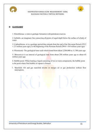 DEEPWATER SUBSEA FLOW MEASUREMENT USING
BLOCKAGE FACTOR & VIRTUAL METERING
University of Petroleum and Energy Studies, Dehradun 45
8 GLOSSARY
1. Petroliferous- a rock or geologic formation with petroleum reserves.
2. Isobaths.-an imaginary line connecting all points of equal depth below the surface of a body of
water.
3. Carboniferous -it is a geologic period that extends from the end of the Devonian Period (359.2
± 2.5 million years ago), to the beginning of the Permian Period (299.0 ± 0.8 million years ago)
4. Pleistocene- The geological time scale which lasted from about 2,588,000 to 11,700 years ago
5. Mesozoic-it is an interval of geological time from about 250 million years ago to about 65
million years ago.
6. Bubble point- When heating a liquid consisting of two or more components, the bubble point
is the point where first bubble of vapour is formed
7. Manifold- Oil and gas manifold diverts or merges oil or gas production without flow
interruption,
 