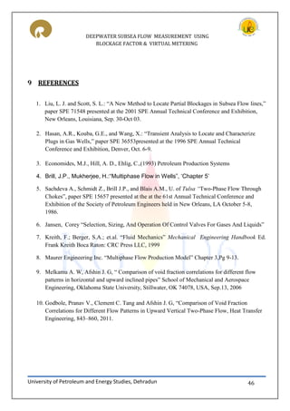 DEEPWATER SUBSEA FLOW MEASUREMENT USING
BLOCKAGE FACTOR & VIRTUAL METERING
University of Petroleum and Energy Studies, Dehradun 46
9 REFERENCES
1. Liu, L. J. and Scott, S. L.: “A New Method to Locate Partial Blockages in Subsea Flow lines,”
paper SPE 71548 presented at the 2001 SPE Annual Technical Conference and Exhibition,
New Orleans, Louisiana, Sep. 30-Oct 03.
2. Hasan, A. ., Kouba, G.E., and Wang, X.: “ ransient Analysis to Locate and Characterize
Plugs in Gas Wells,” paper SPE 36553presented at the 1996 SPE Annual Technical
Conference and Exhibition, Denver, Oct. 6-9.
3. Economides, M.J., Hill, A. D., Ehlig, C.,(1993) Petroleum Production Systems
4. Brill, J.P., Mukherjee, H.:“Multiphase Flow in Wells”, ‘Chapter 5’
5. Sachdeva A., Schmidt Z., Brill J.P., and Blais A.M., U. of Tulsa “Two-Phase Flow Through
Chokes”, paper SPE 15657 presented at the at the 61st Annual Technical Conference and
Exhibition of the Society of Petroleum Engineers held in New Orleans, LA October 5-8,
1986.
6. Jansen, Corey “Selection, Sizing, And Operation Of Control Valves For Gases And Liquids”
7. Kreith, F.; Berger, S.A.; et.al. “Fluid Mechanics” Mechanical Engineering Handbook Ed.
Frank Kreith Boca Raton: CRC Press LLC, 1999
8. Maurer Engineering Inc. “Multiphase Flow Production Model” Chapter 3,Pg 9-13.
9. Melkamu A. W, Afshin J. G, “ Comparison of void fraction correlations for different flow
patterns in horizontal and upward inclined pipes” School of Mechanical and Aerospace
Engineering, Oklahoma State University, Stillwater, OK 74078, USA, Sep.13, 2006
10. Godbole, Pranav V., Clement C. Tang and Afshin J. G, “Comparison of Void Fraction
Correlations for Different Flow Patterns in Upward Vertical Two-Phase Flow, Heat Transfer
Engineering, 843–860, 2011.
 