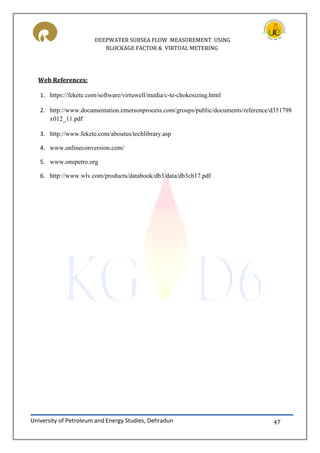 DEEPWATER SUBSEA FLOW MEASUREMENT USING
BLOCKAGE FACTOR & VIRTUAL METERING
University of Petroleum and Energy Studies, Dehradun 47
Web References:
1. https://fekete.com/software/virtuwell/media/c-te-chokesizing.html
2. http://www.documentation.emersonprocess.com/groups/public/documents/reference/d351798
x012_11.pdf
3. http://www.fekete.com/aboutus/techlibrary.asp
4. www.onlineconversion.com/
5. www.onepetro.org
6. http://www.wlv.com/products/databook/db3/data/db3ch17.pdf
 
