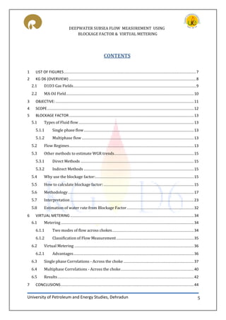 DEEPWATER SUBSEA FLOW MEASUREMENT USING
BLOCKAGE FACTOR & VIRTUAL METERING
University of Petroleum and Energy Studies, Dehradun 5
CONTENTS
1 LIST OF FIGURES..............................................................................................................................7
2 KG D6 (OVERVIEW) .........................................................................................................................8
2.1 D1D3 Gas Fields.....................................................................................................................9
2.2 MA Oil Field..........................................................................................................................10
3 OBJECTIVE:....................................................................................................................................11
4 SCOPE............................................................................................................................................12
5 BLOCKAGE FACTOR.......................................................................................................................13
5.1 Types of Fluid flow..............................................................................................................13
5.1.1 Single phase flow.........................................................................................................13
5.1.2 Multiphase flow...........................................................................................................13
5.2 Flow Regimes.......................................................................................................................13
5.3 Other methods to estimate WGR trends............................................................................15
5.3.1 Direct Methods ............................................................................................................15
5.3.2 Indirect Methods .........................................................................................................15
5.4 Why use the blockage factor:..............................................................................................15
5.5 How to calculate blockage factor: ......................................................................................15
5.6 Methodology........................................................................................................................17
5.7 Interpretation......................................................................................................................23
5.8 Estimation of water rate from Blockage Factor................................................................32
6 VIRTUAL METERING ......................................................................................................................34
6.1 Metering...............................................................................................................................34
6.1.1 Two modes of flow across chokes..............................................................................34
6.1.2 Classification of Flow Measurement..........................................................................35
6.2 Virtual Metering ..................................................................................................................36
6.2.1 Advantages...................................................................................................................36
6.3 Single phase Correlations - Across the choke ...................................................................37
6.4 Multiphase Correlations - Across the choke......................................................................40
6.5 Results..................................................................................................................................42
7 CONCLUSIONS...............................................................................................................................44
 