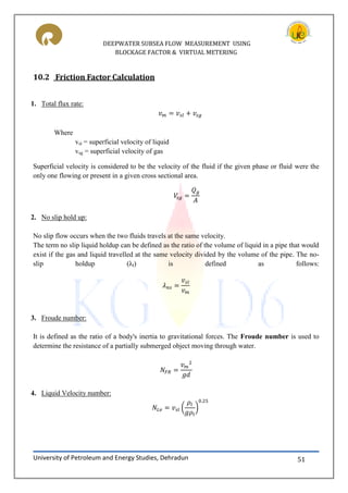 DEEPWATER SUBSEA FLOW MEASUREMENT USING
BLOCKAGE FACTOR & VIRTUAL METERING
University of Petroleum and Energy Studies, Dehradun 51
10.2 Friction Factor Calculation
1. Total flux rate:
Where
vsl = superficial velocity of liquid
vsg = superficial velocity of gas
Superficial velocity is considered to be the velocity of the fluid if the given phase or fluid were the
only one flowing or present in a given cross sectional area.
2. No slip hold up:
No slip flow occurs when the two fluids travels at the same velocity.
The term no slip liquid holdup can be defined as the ratio of the volume of liquid in a pipe that would
exist if the gas and liquid travelled at the same velocity divided by the volume of the pipe. The no-
slip holdup (λl) is defined as follows:
3. Froude number:
It is defined as the ratio of a body's inertia to gravitational forces. The Froude number is used to
determine the resistance of a partially submerged object moving through water.
4. Liquid Velocity number:
( )
 