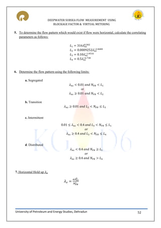 DEEPWATER SUBSEA FLOW MEASUREMENT USING
BLOCKAGE FACTOR & VIRTUAL METERING
University of Petroleum and Energy Studies, Dehradun 52
5. To determine the flow pattern which would exist if flow were horizontal, calculate the correlating
parameters as follows:
6. Determine the flow pattern using the following limits:
a. Segregated
or
b. Transition
c. Intermittent
d. Distributed
7. Horizontal Hold up
 