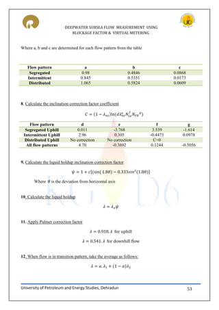 DEEPWATER SUBSEA FLOW MEASUREMENT USING
BLOCKAGE FACTOR & VIRTUAL METERING
University of Petroleum and Energy Studies, Dehradun 53
Where a, b and c are determined for each flow pattern from the table
Flow pattern a b c
Segregated 0.98 0.4846 0.0868
Intermittent 0.845 0.5351 0.0173
Distributed 1.065 0.5824 0.0609
8. Calculate the inclination correction factor coefficient
Flow pattern d e f g
Segregated Uphill 0.011 -3.768 3.539 -1.614
Intermittent Uphill 2.96 0.305 -0.4473 0.0978
Distributed Uphill No correction No correction C=0
All flow patterns 4.70 -0.3692 0.1244 -0.5056
9. Calculate the liquid holdup inclination correction factor
[ ]
Where is the deviation from horizontal axis
10. Calculate the liquid holdup
11. Apply Palmer correction factor
12. When flow is in transition pattern, take the average as follows:
 