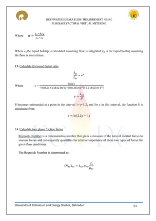 DEEPWATER SUBSEA FLOW MEASUREMENT USING
BLOCKAGE FACTOR & VIRTUAL METERING
University of Petroleum and Energy Studies, Dehradun 54
Where
Where the liquid holdup is calculated assuming flow is integrated, is the liquid holdup assuming
the flow is intermittent.
13. Calculate frictional factor ratio
Where s = [ ] [ ]
S becomes unbounded at a point in the interval 1<y<1.2; and for y in this interval, the function S is
calculated from
14. Calculate two phase friction factor
Reynolds Number is a dimensionless number that gives a measure of the ratio of inertial forces to
viscous forces and consequently quantifies the relative importance of these two types of forces for
given flow conditions.
The Reynolds Number is determined as:
μ
 