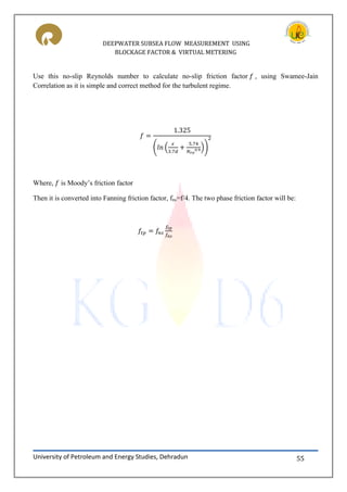 DEEPWATER SUBSEA FLOW MEASUREMENT USING
BLOCKAGE FACTOR & VIRTUAL METERING
University of Petroleum and Energy Studies, Dehradun 55
Use this no-slip Reynolds number to calculate no-slip friction factor , using Swamee-Jain
Correlation as it is simple and correct method for the turbulent regime.
( ( ))
Where, is Moody’s friction factor
Then it is converted into Fanning friction factor, fns=f/4. The two phase friction factor will be:
 
