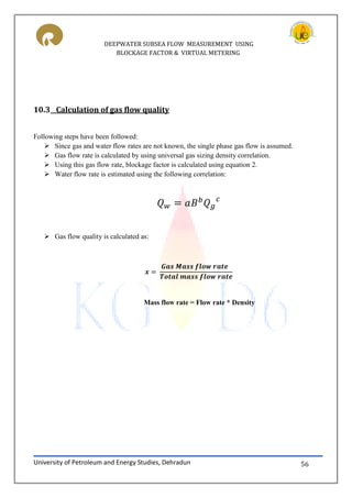 DEEPWATER SUBSEA FLOW MEASUREMENT USING
BLOCKAGE FACTOR & VIRTUAL METERING
University of Petroleum and Energy Studies, Dehradun 56
10.3 Calculation of gas flow quality
Following steps have been followed:
 Since gas and water flow rates are not known, the single phase gas flow is assumed.
 Gas flow rate is calculated by using universal gas sizing density correlation.
 Using this gas flow rate, blockage factor is calculated using equation 2.
 Water flow rate is estimated using the following correlation:
 Gas flow quality is calculated as:
Mass flow rate = Flow rate * Density
 