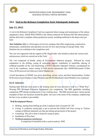 DEEPWATER SUBSEA FLOW MEASUREMENT USING
BLOCKAGE FACTOR & VIRTUAL METERING
University of Petroleum and Energy Studies, Dehradun 59
10.6 Visit to the Reliance Completion Yard, Vakalapudi, Kakinada
July 13, 2012
A visit to the Reliance Completion Yard was organized where storage and maintenance of the subsea
equipment is done. AKER SOLUTIONS is the subsea contractor for Reliance KG D6 subsea project
and has delivered a complete subsea production system, including umbilical to the deep-water gas
field
Aker Solutions ASA is a Norwegian oil services company that offers engineering, construction,
maintenance, modification and operation services for new and existing oil and gas fields. Aker
Solutions has its workshop in the completion yard.
The visit was organized with the support of Mr. Rajesh Sahi, who briefed us about the various tools
and processes which are carried out at the Yard.
The visit comprised of Health ,safety & Environment induction program followed by visual
explanation to the drilling ,casing & cementing aspects, installation of manifolds, placing of
wellhead assembly & the vital functioning of R.O.V.(Remote Operated Vehicle), accompanied by
visit to the warehouse ,where testing of field service instruments like: HXMT(Horizontal X-Mas
Tree), SCM retrieval tool (Sub-sea Control Module) etc.
A brief description of HXMT was given describing various valves and their functionalities. Further
SCM retrieval tool (Surface Control Module) and MCM (Manifold Control Module) were explained.
H.S.E. Induction:
Starting right from the entry point to the training room all were advised to walk in a “Walk Way”.
Wearing PPE (Personal Protection Equipment) was compulsory. The HSE guidelines including
compulsory PPE during working hours in the working areas. The HSE personal gave various proud
examples of their site locations around the globe. Just care is the motto of the company; emphasizing
the fact every accident is preventable.
Well Development Phases:
 Drilling: starting from drilling up of the Conductor hole of around 36”-30”.
 Casing: A conductor casing pipe is put to prevent the drilled well from caving in. Various
casings of different diameters are then put during advancement of the project.
 Cementing: This job is done to keep the casing in place.
 Installation of floor base.
 Wellhead equipment installations:
It comprised of manifold (with a suction anchor), XMT.
 