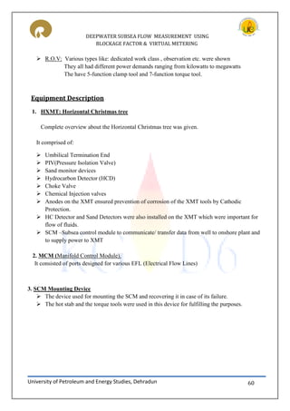 DEEPWATER SUBSEA FLOW MEASUREMENT USING
BLOCKAGE FACTOR & VIRTUAL METERING
University of Petroleum and Energy Studies, Dehradun 60
 R.O.V: Various types like: dedicated work class , observation etc. were shown
They all had different power demands ranging from kilowatts to megawatts
The have 5-function clamp tool and 7-function torque tool.
Equipment Description
1. HXMT: Horizontal Christmas tree
Complete overview about the Horizontal Christmas tree was given.
It comprised of:
 Umbilical Termination End
 PIV(Pressure Isolation Valve)
 Sand monitor devices
 Hydrocarbon Detector (HCD)
 Choke Valve
 Chemical Injection valves
 Anodes on the XMT ensured prevention of corrosion of the XMT tools by Cathodic
Protection.
 HC Detector and Sand Detectors were also installed on the XMT which were important for
flow of fluids.
 SCM –Subsea control module to communicate/ transfer data from well to onshore plant and
to supply power to XMT
2. MCM (Manifold Control Module).
It consisted of ports designed for various EFL (Electrical Flow Lines)
3. SCM Mounting Device
 The device used for mounting the SCM and recovering it in case of its failure.
 The hot stab and the torque tools were used in this device for fulfilling the purposes.
 