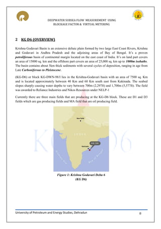 DEEPWATER SUBSEA FLOW MEASUREMENT USING
BLOCKAGE FACTOR & VIRTUAL METERING
University of Petroleum and Energy Studies, Dehradun 8
2 KG D6 (OVERVIEW)
Krishna Godavari Basin is an extensive deltaic plain formed by two large East Coast Rivers, Krishna
and Godavari in Andhra Pradesh and the adjoining areas of Bay of Bengal. It’s a proven
petroliferous basin of continental margin located on the east coast of India. It’s on land part covers
an area of 15000 sq. km and the offshore part covers an area of 25,000 sq. km up to 1000m isobaths.
The basin contains about 5km thick sediments with several cycles of deposition, ranging in age from
Late Carboniferous to Pleistocene.
(KG-D6) or block KG-DWN-98/I lies in the Krishna-Godavari basin with an area of 7500 sq. Km
and is located approximately between 40 Km and 60 Km south east from Kakinada. The seabed
slopes sharply causing water depths to vary between 700m (2,297ft) and 1,700m (5,577ft). The field
was awarded to Reliance Industries and Nikos Resources under NELP-1
Currently there are three main fields that are producing at the KG-D6 block. These are D1 and D3
fields which are gas producing fields and MA field that are oil producing field.
Figure 1: Krishna Godavari Delta 6
(KG D6)
 