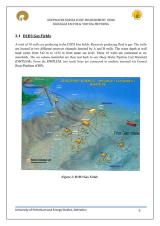 DEEPWATER SUBSEA FLOW MEASUREMENT USING
BLOCKAGE FACTOR & VIRTUAL METERING
University of Petroleum and Energy Studies, Dehradun 9
2.1 D1D3 Gas Fields
A total of 18 wells are producing in the D1D3 Gas fields. Reservoir producing fluid is gas. The wells
are located in two different reservoir channels denoted by A and B wells. The water depth at well
head varies from 542 m to 1152 m from mean sea level. These 18 wells are connected to six
manifolds. The six subsea manifolds are then tied back to one Deep Water Pipeline End Manifold
(DWPLEM). From the DWPLEM, two trunk lines are connected to onshore terminal via Central
Riser Platform (CRP).
Figure 2: D1D3 Gas Fields
 