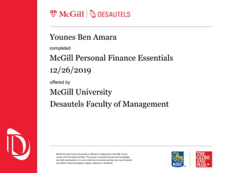 McGill Personal Finance Essentials is oﬀered in collaboration with RBC Future
Launch and The Globe and Mail. The course is intended for personal knowledge
and skills development. It is non-credit non-transcript and does not count towards
any McGill University program, degree, diploma or certiﬁcate.
Younes Ben Amara
completed
McGill Personal Finance Essentials
12/26/2019
offered by
McGill University
Desautels Faculty of Management
 