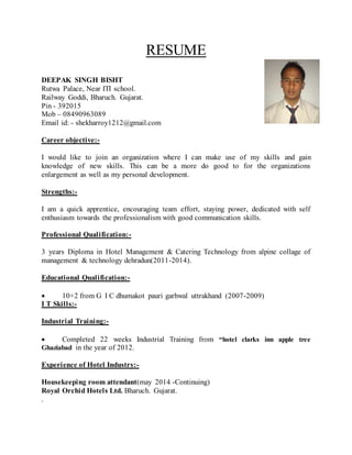 RESUME 
DEEPAK SINGH BISHT 
Rutwa Palace, Near ITI school. 
Railway Goddi, Bharuch. Gujarat. 
Pin - 392015 
Mob – 08490963089 
Email id: - shekharroy1212@gmail.com 
Career objective:- 
I would like to join an organization where I can make use of my skills and gain 
knowledge of new skills. This can be a more do good to for the organizations 
enlargement as well as my personal development. 
Strengths:- 
I am a quick apprentice, encouraging team effort, staying power, dedicated with self 
enthusiasm towards the professionalism with good communication skills. 
Professional Qualification:- 
3 years Diploma in Hotel Management & Catering Technology from alpine collage of 
management & technology dehradun(2011-2014). 
Educational Qualification:- 
 10+2 from G I C dhumakot pauri garhwal uttrakhand (2007-2009) 
I T Skills:- 
Industrial Training:- 
 Completed 22 weeks Industrial Training from “hotel clarks inn apple tree 
Ghaziabad in the year of 2012. 
Experience of Hotel Industry:- 
Housekeeping room attendant(may 2014 -Continuing) 
Royal Orchid Hotels Ltd. Bharuch. Gujarat. 
. 
 