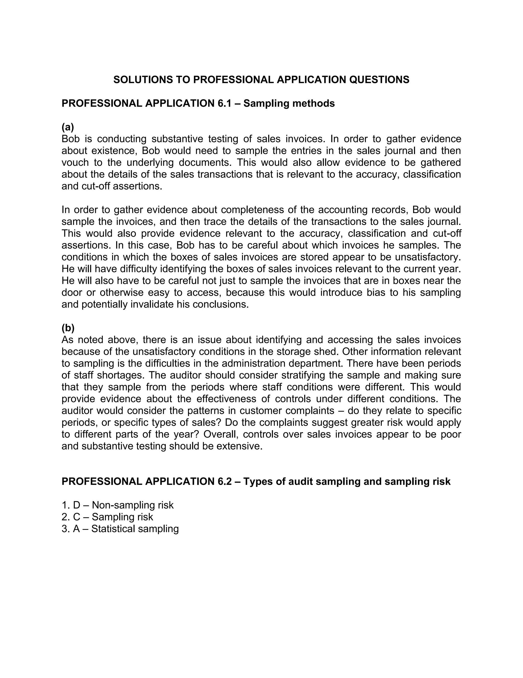 SOLUTIONS TO PROFESSIONAL APPLICATION QUESTIONS
PROFESSIONAL APPLICATION 6.1 – Sampling methods
(a)
Bob is conducting substantive testing of sales invoices. In order to gather evidence
about existence, Bob would need to sample the entries in the sales journal and then
vouch to the underlying documents. This would also allow evidence to be gathered
about the details of the sales transactions that is relevant to the accuracy, classification
and cut-off assertions.
In order to gather evidence about completeness of the accounting records, Bob would
sample the invoices, and then trace the details of the transactions to the sales journal.
This would also provide evidence relevant to the accuracy, classification and cut-off
assertions. In this case, Bob has to be careful about which invoices he samples. The
conditions in which the boxes of sales invoices are stored appear to be unsatisfactory.
He will have difficulty identifying the boxes of sales invoices relevant to the current year.
He will also have to be careful not just to sample the invoices that are in boxes near the
door or otherwise easy to access, because this would introduce bias to his sampling
and potentially invalidate his conclusions.
(b)
As noted above, there is an issue about identifying and accessing the sales invoices
because of the unsatisfactory conditions in the storage shed. Other information relevant
to sampling is the difficulties in the administration department. There have been periods
of staff shortages. The auditor should consider stratifying the sample and making sure
that they sample from the periods where staff conditions were different. This would
provide evidence about the effectiveness of controls under different conditions. The
auditor would consider the patterns in customer complaints – do they relate to specific
periods, or specific types of sales? Do the complaints suggest greater risk would apply
to different parts of the year? Overall, controls over sales invoices appear to be poor
and substantive testing should be extensive.
PROFESSIONAL APPLICATION 6.2 – Types of audit sampling and sampling risk
1. D – Non-sampling risk
2. C – Sampling risk
3. A – Statistical sampling
 