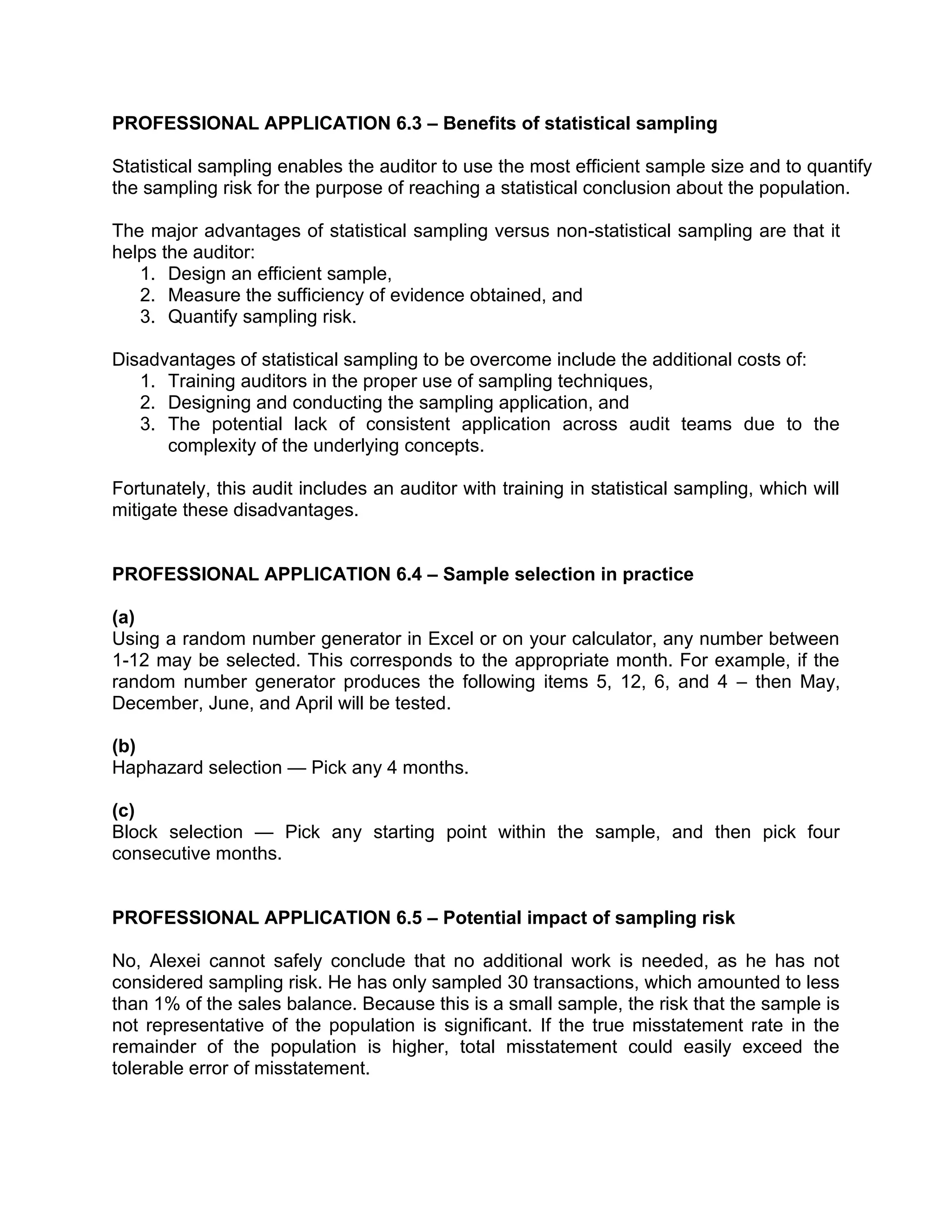 PROFESSIONAL APPLICATION 6.3 – Benefits of statistical sampling
Statistical sampling enables the auditor to use the most efficient sample size and to quantify
the sampling risk for the purpose of reaching a statistical conclusion about the population.
The major advantages of statistical sampling versus non-statistical sampling are that it
helps the auditor:
1. Design an efficient sample,
2. Measure the sufficiency of evidence obtained, and
3. Quantify sampling risk.
Disadvantages of statistical sampling to be overcome include the additional costs of:
1. Training auditors in the proper use of sampling techniques,
2. Designing and conducting the sampling application, and
3. The potential lack of consistent application across audit teams due to the
complexity of the underlying concepts.
Fortunately, this audit includes an auditor with training in statistical sampling, which will
mitigate these disadvantages.
PROFESSIONAL APPLICATION 6.4 – Sample selection in practice
(a)
Using a random number generator in Excel or on your calculator, any number between
1-12 may be selected. This corresponds to the appropriate month. For example, if the
random number generator produces the following items 5, 12, 6, and 4 – then May,
December, June, and April will be tested.
(b)
Haphazard selection — Pick any 4 months.
(c)
Block selection — Pick any starting point within the sample, and then pick four
consecutive months.
PROFESSIONAL APPLICATION 6.5 – Potential impact of sampling risk
No, Alexei cannot safely conclude that no additional work is needed, as he has not
considered sampling risk. He has only sampled 30 transactions, which amounted to less
than 1% of the sales balance. Because this is a small sample, the risk that the sample is
not representative of the population is significant. If the true misstatement rate in the
remainder of the population is higher, total misstatement could easily exceed the
tolerable error of misstatement.
 
