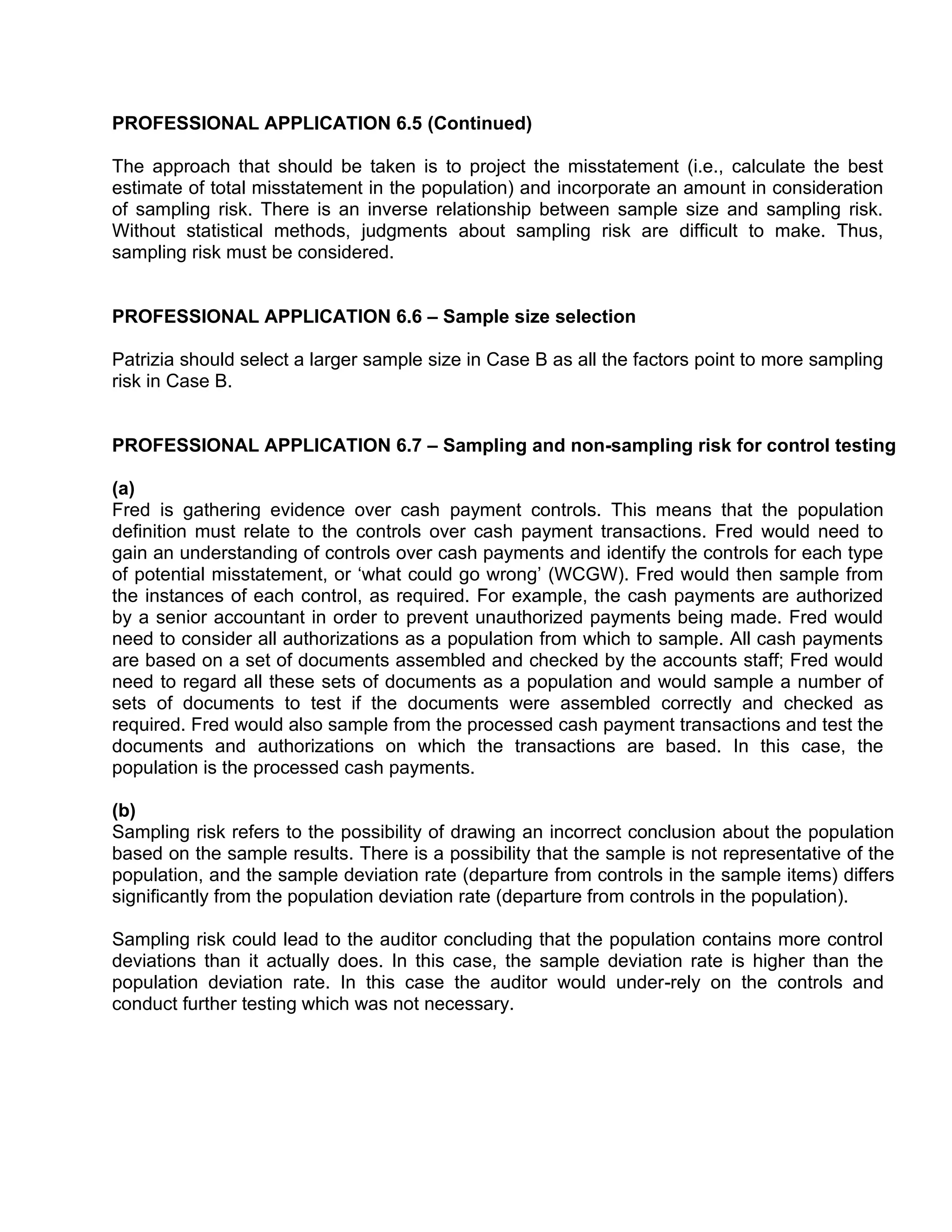 PROFESSIONAL APPLICATION 6.5 (Continued)
The approach that should be taken is to project the misstatement (i.e., calculate the best
estimate of total misstatement in the population) and incorporate an amount in consideration
of sampling risk. There is an inverse relationship between sample size and sampling risk.
Without statistical methods, judgments about sampling risk are difficult to make. Thus,
sampling risk must be considered.
PROFESSIONAL APPLICATION 6.6 – Sample size selection
Patrizia should select a larger sample size in Case B as all the factors point to more sampling
risk in Case B.
PROFESSIONAL APPLICATION 6.7 – Sampling and non-sampling risk for control testing
(a)
Fred is gathering evidence over cash payment controls. This means that the population
definition must relate to the controls over cash payment transactions. Fred would need to
gain an understanding of controls over cash payments and identify the controls for each type
of potential misstatement, or ‘what could go wrong’ (WCGW). Fred would then sample from
the instances of each control, as required. For example, the cash payments are authorized
by a senior accountant in order to prevent unauthorized payments being made. Fred would
need to consider all authorizations as a population from which to sample. All cash payments
are based on a set of documents assembled and checked by the accounts staff; Fred would
need to regard all these sets of documents as a population and would sample a number of
sets of documents to test if the documents were assembled correctly and checked as
required. Fred would also sample from the processed cash payment transactions and test the
documents and authorizations on which the transactions are based. In this case, the
population is the processed cash payments.
(b)
Sampling risk refers to the possibility of drawing an incorrect conclusion about the population
based on the sample results. There is a possibility that the sample is not representative of the
population, and the sample deviation rate (departure from controls in the sample items) differs
significantly from the population deviation rate (departure from controls in the population).
Sampling risk could lead to the auditor concluding that the population contains more control
deviations than it actually does. In this case, the sample deviation rate is higher than the
population deviation rate. In this case the auditor would under-rely on the controls and
conduct further testing which was not necessary.
 