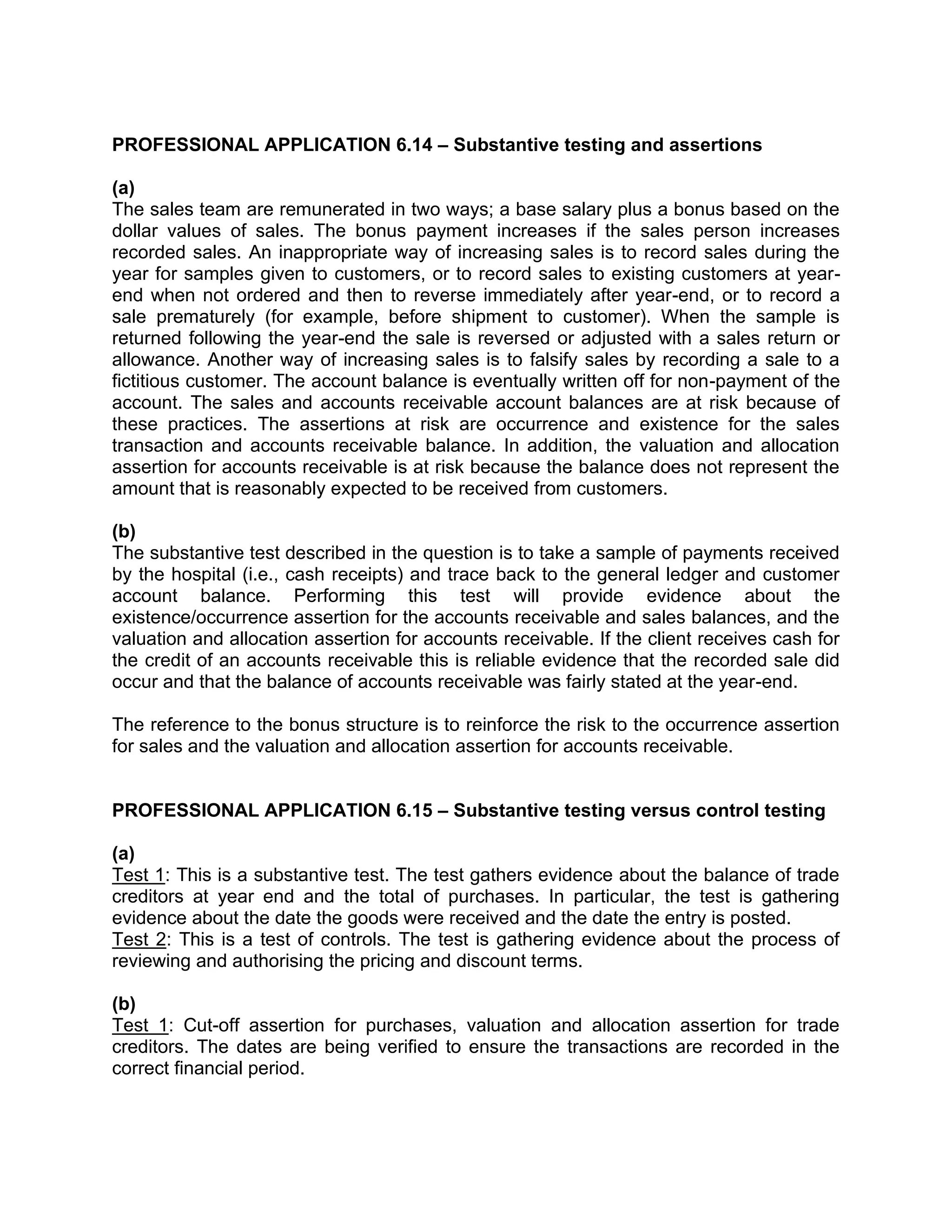 PROFESSIONAL APPLICATION 6.14 – Substantive testing and assertions
(a)
The sales team are remunerated in two ways; a base salary plus a bonus based on the
dollar values of sales. The bonus payment increases if the sales person increases
recorded sales. An inappropriate way of increasing sales is to record sales during the
year for samples given to customers, or to record sales to existing customers at year-
end when not ordered and then to reverse immediately after year-end, or to record a
sale prematurely (for example, before shipment to customer). When the sample is
returned following the year-end the sale is reversed or adjusted with a sales return or
allowance. Another way of increasing sales is to falsify sales by recording a sale to a
fictitious customer. The account balance is eventually written off for non-payment of the
account. The sales and accounts receivable account balances are at risk because of
these practices. The assertions at risk are occurrence and existence for the sales
transaction and accounts receivable balance. In addition, the valuation and allocation
assertion for accounts receivable is at risk because the balance does not represent the
amount that is reasonably expected to be received from customers.
(b)
The substantive test described in the question is to take a sample of payments received
by the hospital (i.e., cash receipts) and trace back to the general ledger and customer
account balance. Performing this test will provide evidence about the
existence/occurrence assertion for the accounts receivable and sales balances, and the
valuation and allocation assertion for accounts receivable. If the client receives cash for
the credit of an accounts receivable this is reliable evidence that the recorded sale did
occur and that the balance of accounts receivable was fairly stated at the year-end.
The reference to the bonus structure is to reinforce the risk to the occurrence assertion
for sales and the valuation and allocation assertion for accounts receivable.
PROFESSIONAL APPLICATION 6.15 – Substantive testing versus control testing
(a)
Test 1: This is a substantive test. The test gathers evidence about the balance of trade
creditors at year end and the total of purchases. In particular, the test is gathering
evidence about the date the goods were received and the date the entry is posted.
Test 2: This is a test of controls. The test is gathering evidence about the process of
reviewing and authorising the pricing and discount terms.
(b)
Test 1: Cut-off assertion for purchases, valuation and allocation assertion for trade
creditors. The dates are being verified to ensure the transactions are recorded in the
correct financial period.
 