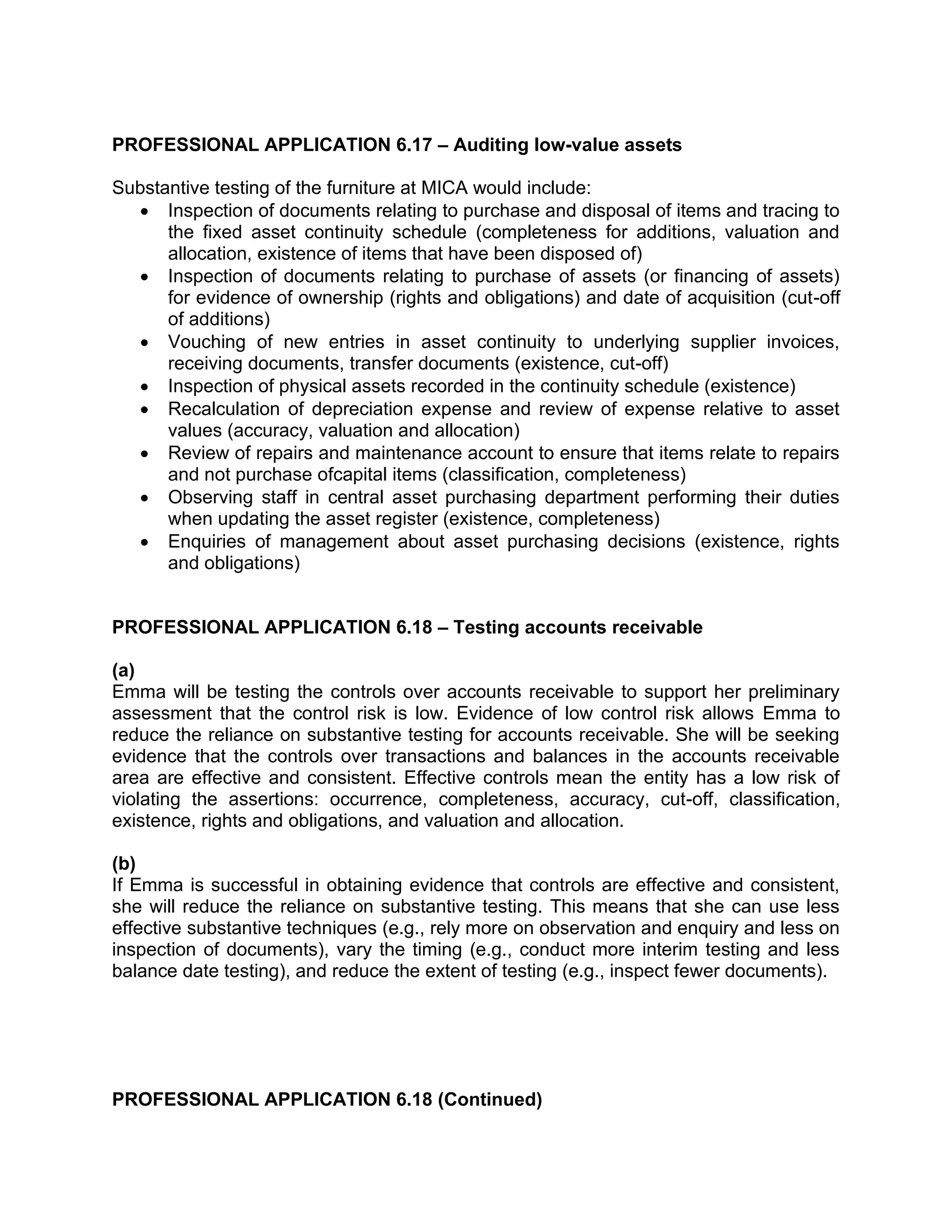 PROFESSIONAL APPLICATION 6.17 – Auditing low-value assets
Substantive testing of the furniture at MICA would include:
• Inspection of documents relating to purchase and disposal of items and tracing to
the fixed asset continuity schedule (completeness for additions, valuation and
allocation, existence of items that have been disposed of)
• Inspection of documents relating to purchase of assets (or financing of assets)
for evidence of ownership (rights and obligations) and date of acquisition (cut-off
of additions)
• Vouching of new entries in asset continuity to underlying supplier invoices,
receiving documents, transfer documents (existence, cut-off)
• Inspection of physical assets recorded in the continuity schedule (existence)
• Recalculation of depreciation expense and review of expense relative to asset
values (accuracy, valuation and allocation)
• Review of repairs and maintenance account to ensure that items relate to repairs
and not purchase ofcapital items (classification, completeness)
• Observing staff in central asset purchasing department performing their duties
when updating the asset register (existence, completeness)
• Enquiries of management about asset purchasing decisions (existence, rights
and obligations)
PROFESSIONAL APPLICATION 6.18 – Testing accounts receivable
(a)
Emma will be testing the controls over accounts receivable to support her preliminary
assessment that the control risk is low. Evidence of low control risk allows Emma to
reduce the reliance on substantive testing for accounts receivable. She will be seeking
evidence that the controls over transactions and balances in the accounts receivable
area are effective and consistent. Effective controls mean the entity has a low risk of
violating the assertions: occurrence, completeness, accuracy, cut-off, classification,
existence, rights and obligations, and valuation and allocation.
(b)
If Emma is successful in obtaining evidence that controls are effective and consistent,
she will reduce the reliance on substantive testing. This means that she can use less
effective substantive techniques (e.g., rely more on observation and enquiry and less on
inspection of documents), vary the timing (e.g., conduct more interim testing and less
balance date testing), and reduce the extent of testing (e.g., inspect fewer documents).
PROFESSIONAL APPLICATION 6.18 (Continued)
 