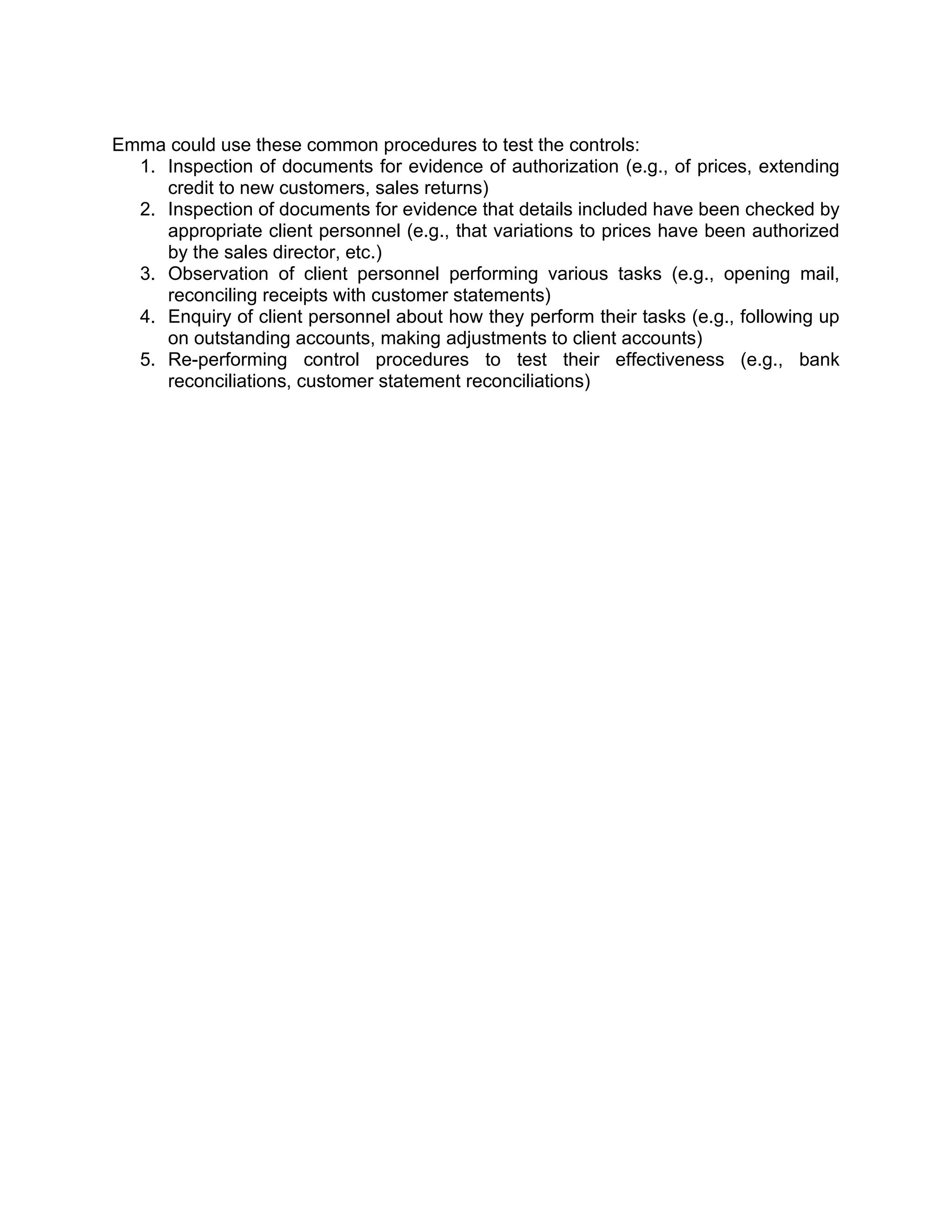 Emma could use these common procedures to test the controls:
1. Inspection of documents for evidence of authorization (e.g., of prices, extending
credit to new customers, sales returns)
2. Inspection of documents for evidence that details included have been checked by
appropriate client personnel (e.g., that variations to prices have been authorized
by the sales director, etc.)
3. Observation of client personnel performing various tasks (e.g., opening mail,
reconciling receipts with customer statements)
4. Enquiry of client personnel about how they perform their tasks (e.g., following up
on outstanding accounts, making adjustments to client accounts)
5. Re-performing control procedures to test their effectiveness (e.g., bank
reconciliations, customer statement reconciliations)
 