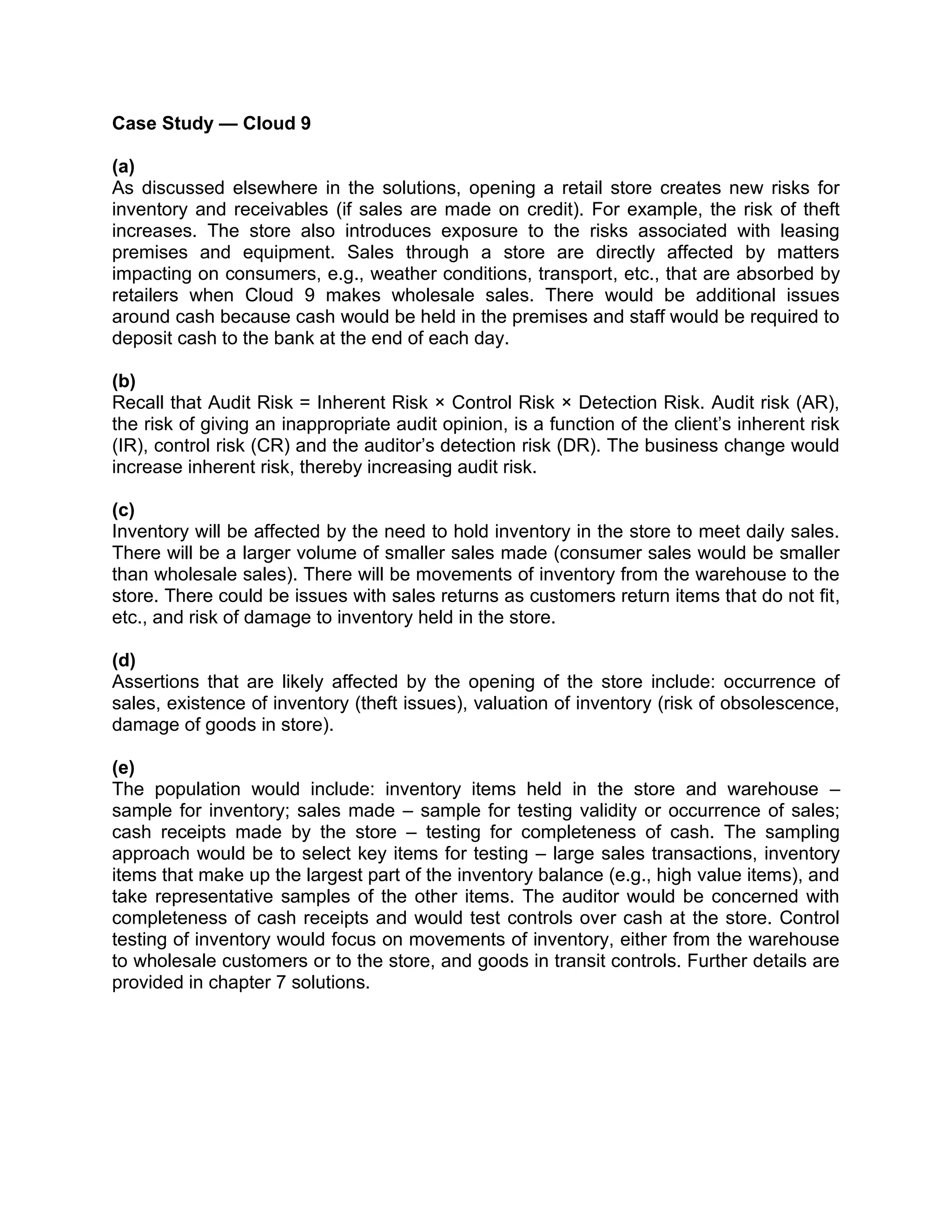 Case Study — Cloud 9
(a)
As discussed elsewhere in the solutions, opening a retail store creates new risks for
inventory and receivables (if sales are made on credit). For example, the risk of theft
increases. The store also introduces exposure to the risks associated with leasing
premises and equipment. Sales through a store are directly affected by matters
impacting on consumers, e.g., weather conditions, transport, etc., that are absorbed by
retailers when Cloud 9 makes wholesale sales. There would be additional issues
around cash because cash would be held in the premises and staff would be required to
deposit cash to the bank at the end of each day.
(b)
Recall that Audit Risk = Inherent Risk × Control Risk × Detection Risk. Audit risk (AR),
the risk of giving an inappropriate audit opinion, is a function of the client’s inherent risk
(IR), control risk (CR) and the auditor’s detection risk (DR). The business change would
increase inherent risk, thereby increasing audit risk.
(c)
Inventory will be affected by the need to hold inventory in the store to meet daily sales.
There will be a larger volume of smaller sales made (consumer sales would be smaller
than wholesale sales). There will be movements of inventory from the warehouse to the
store. There could be issues with sales returns as customers return items that do not fit,
etc., and risk of damage to inventory held in the store.
(d)
Assertions that are likely affected by the opening of the store include: occurrence of
sales, existence of inventory (theft issues), valuation of inventory (risk of obsolescence,
damage of goods in store).
(e)
The population would include: inventory items held in the store and warehouse –
sample for inventory; sales made – sample for testing validity or occurrence of sales;
cash receipts made by the store – testing for completeness of cash. The sampling
approach would be to select key items for testing – large sales transactions, inventory
items that make up the largest part of the inventory balance (e.g., high value items), and
take representative samples of the other items. The auditor would be concerned with
completeness of cash receipts and would test controls over cash at the store. Control
testing of inventory would focus on movements of inventory, either from the warehouse
to wholesale customers or to the store, and goods in transit controls. Further details are
provided in chapter 7 solutions.
 