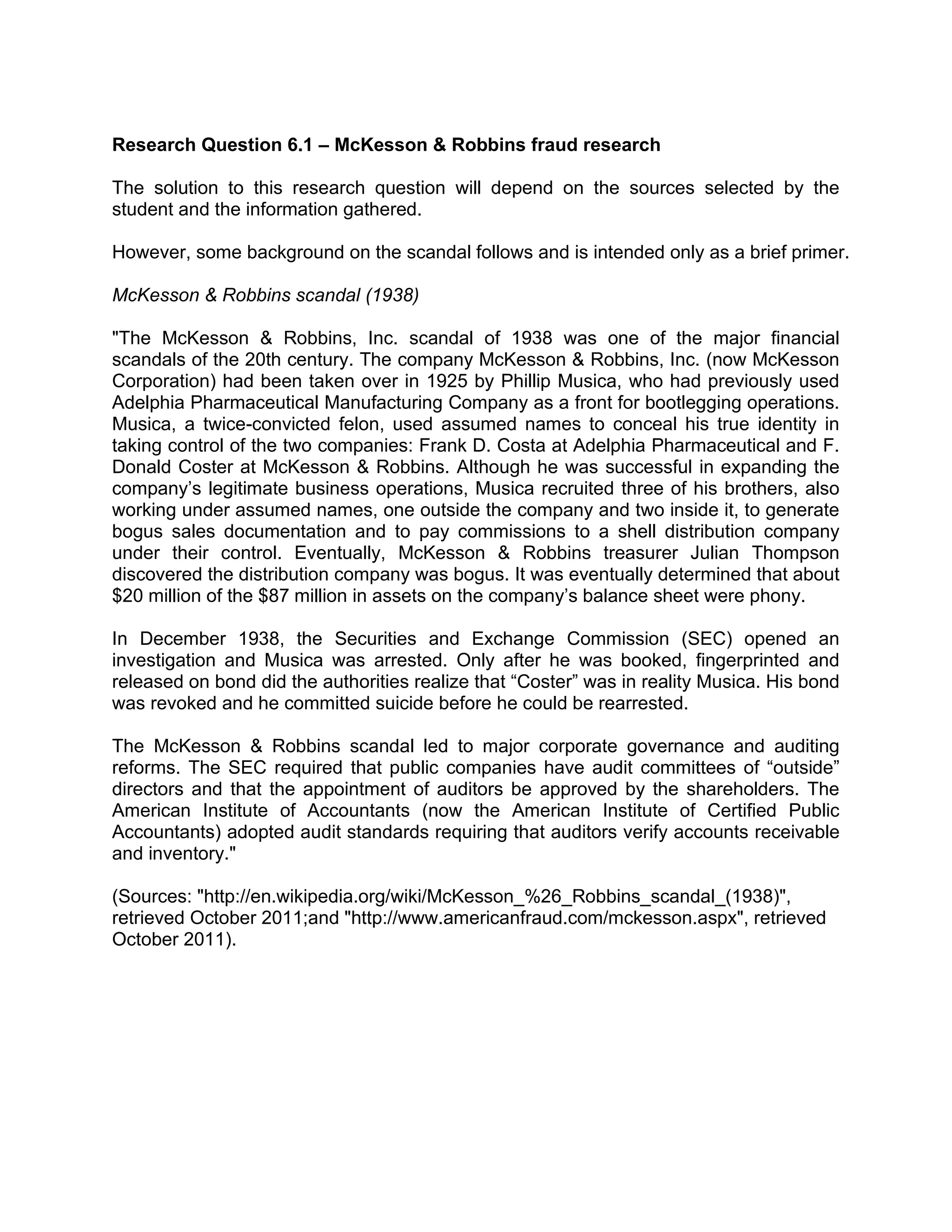 Research Question 6.1 – McKesson & Robbins fraud research
The solution to this research question will depend on the sources selected by the
student and the information gathered.
However, some background on the scandal follows and is intended only as a brief primer.
McKesson & Robbins scandal (1938)
"The McKesson & Robbins, Inc. scandal of 1938 was one of the major financial
scandals of the 20th century. The company McKesson & Robbins, Inc. (now McKesson
Corporation) had been taken over in 1925 by Phillip Musica, who had previously used
Adelphia Pharmaceutical Manufacturing Company as a front for bootlegging operations.
Musica, a twice-convicted felon, used assumed names to conceal his true identity in
taking control of the two companies: Frank D. Costa at Adelphia Pharmaceutical and F.
Donald Coster at McKesson & Robbins. Although he was successful in expanding the
company’s legitimate business operations, Musica recruited three of his brothers, also
working under assumed names, one outside the company and two inside it, to generate
bogus sales documentation and to pay commissions to a shell distribution company
under their control. Eventually, McKesson & Robbins treasurer Julian Thompson
discovered the distribution company was bogus. It was eventually determined that about
$20 million of the $87 million in assets on the company’s balance sheet were phony.
In December 1938, the Securities and Exchange Commission (SEC) opened an
investigation and Musica was arrested. Only after he was booked, fingerprinted and
released on bond did the authorities realize that “Coster” was in reality Musica. His bond
was revoked and he committed suicide before he could be rearrested.
The McKesson & Robbins scandal led to major corporate governance and auditing
reforms. The SEC required that public companies have audit committees of “outside”
directors and that the appointment of auditors be approved by the shareholders. The
American Institute of Accountants (now the American Institute of Certified Public
Accountants) adopted audit standards requiring that auditors verify accounts receivable
and inventory."
(Sources: "http://en.wikipedia.org/wiki/McKesson_%26_Robbins_scandal_(1938)",
retrieved October 2011;and "http://www.americanfraud.com/mckesson.aspx", retrieved
October 2011).
 