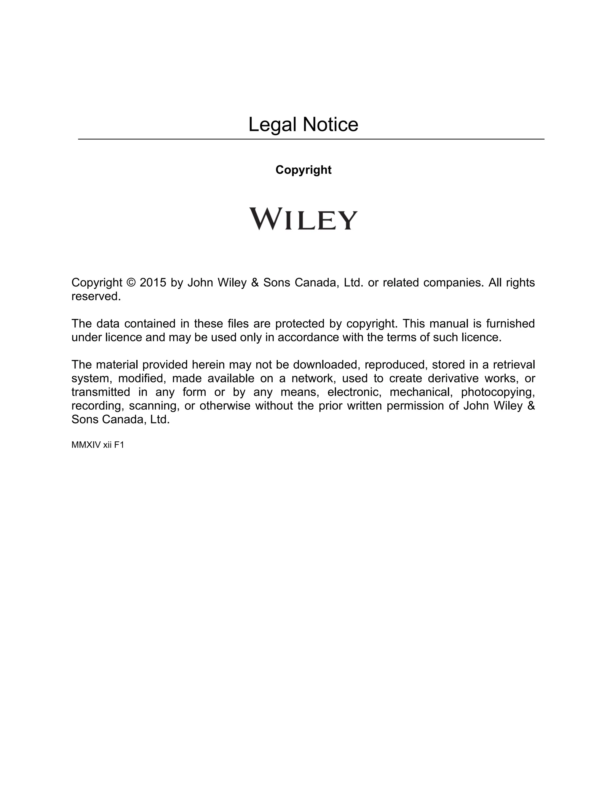Legal Notice
Copyright
Copyright © 2015 by John Wiley & Sons Canada, Ltd. or related companies. All rights
reserved.
The data contained in these files are protected by copyright. This manual is furnished
under licence and may be used only in accordance with the terms of such licence.
The material provided herein may not be downloaded, reproduced, stored in a retrieval
system, modified, made available on a network, used to create derivative works, or
transmitted in any form or by any means, electronic, mechanical, photocopying,
recording, scanning, or otherwise without the prior written permission of John Wiley &
Sons Canada, Ltd.
MMXIV xii F1
 