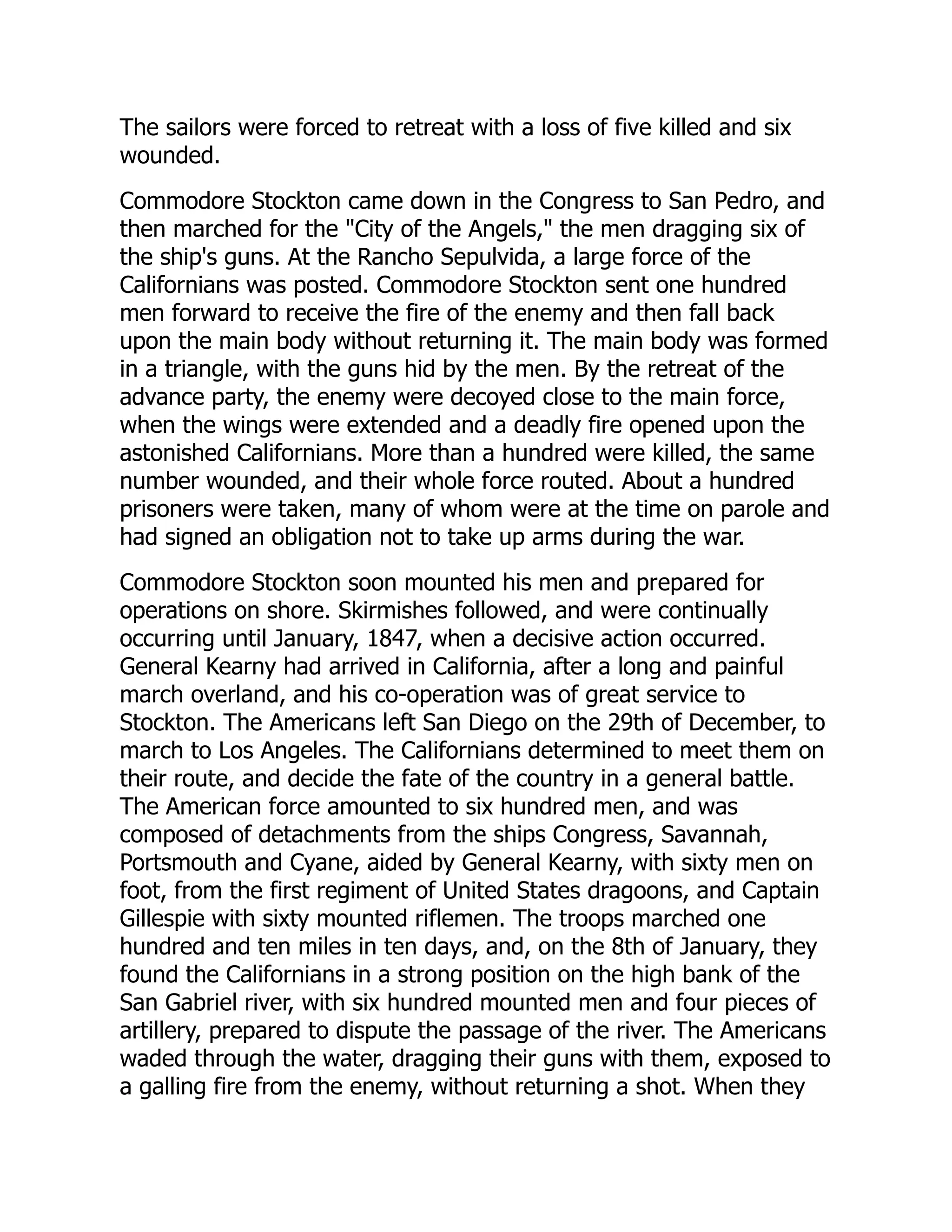 The sailors were forced to retreat with a loss of five killed and six
wounded.
Commodore Stockton came down in the Congress to San Pedro, and
then marched for the "City of the Angels," the men dragging six of
the ship's guns. At the Rancho Sepulvida, a large force of the
Californians was posted. Commodore Stockton sent one hundred
men forward to receive the fire of the enemy and then fall back
upon the main body without returning it. The main body was formed
in a triangle, with the guns hid by the men. By the retreat of the
advance party, the enemy were decoyed close to the main force,
when the wings were extended and a deadly fire opened upon the
astonished Californians. More than a hundred were killed, the same
number wounded, and their whole force routed. About a hundred
prisoners were taken, many of whom were at the time on parole and
had signed an obligation not to take up arms during the war.
Commodore Stockton soon mounted his men and prepared for
operations on shore. Skirmishes followed, and were continually
occurring until January, 1847, when a decisive action occurred.
General Kearny had arrived in California, after a long and painful
march overland, and his co-operation was of great service to
Stockton. The Americans left San Diego on the 29th of December, to
march to Los Angeles. The Californians determined to meet them on
their route, and decide the fate of the country in a general battle.
The American force amounted to six hundred men, and was
composed of detachments from the ships Congress, Savannah,
Portsmouth and Cyane, aided by General Kearny, with sixty men on
foot, from the first regiment of United States dragoons, and Captain
Gillespie with sixty mounted riflemen. The troops marched one
hundred and ten miles in ten days, and, on the 8th of January, they
found the Californians in a strong position on the high bank of the
San Gabriel river, with six hundred mounted men and four pieces of
artillery, prepared to dispute the passage of the river. The Americans
waded through the water, dragging their guns with them, exposed to
a galling fire from the enemy, without returning a shot. When they
 