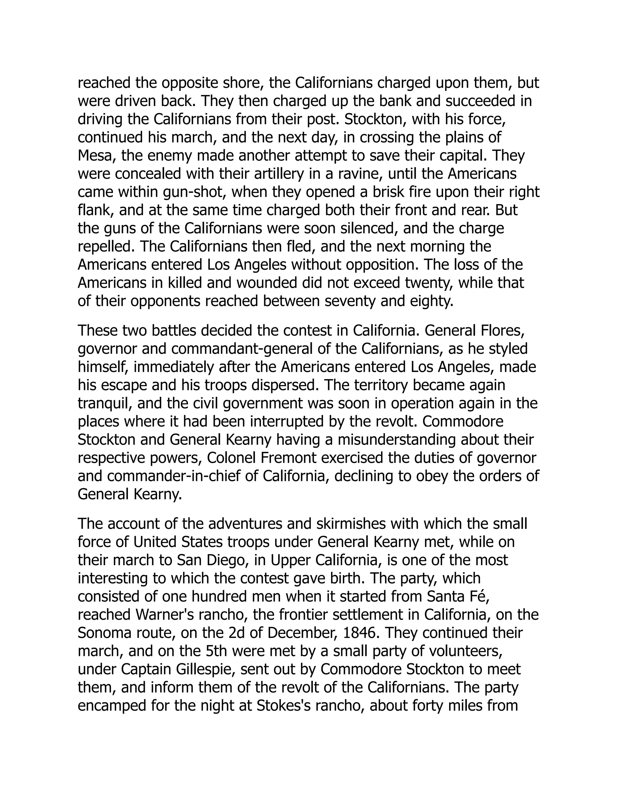 reached the opposite shore, the Californians charged upon them, but
were driven back. They then charged up the bank and succeeded in
driving the Californians from their post. Stockton, with his force,
continued his march, and the next day, in crossing the plains of
Mesa, the enemy made another attempt to save their capital. They
were concealed with their artillery in a ravine, until the Americans
came within gun-shot, when they opened a brisk fire upon their right
flank, and at the same time charged both their front and rear. But
the guns of the Californians were soon silenced, and the charge
repelled. The Californians then fled, and the next morning the
Americans entered Los Angeles without opposition. The loss of the
Americans in killed and wounded did not exceed twenty, while that
of their opponents reached between seventy and eighty.
These two battles decided the contest in California. General Flores,
governor and commandant-general of the Californians, as he styled
himself, immediately after the Americans entered Los Angeles, made
his escape and his troops dispersed. The territory became again
tranquil, and the civil government was soon in operation again in the
places where it had been interrupted by the revolt. Commodore
Stockton and General Kearny having a misunderstanding about their
respective powers, Colonel Fremont exercised the duties of governor
and commander-in-chief of California, declining to obey the orders of
General Kearny.
The account of the adventures and skirmishes with which the small
force of United States troops under General Kearny met, while on
their march to San Diego, in Upper California, is one of the most
interesting to which the contest gave birth. The party, which
consisted of one hundred men when it started from Santa Fé,
reached Warner's rancho, the frontier settlement in California, on the
Sonoma route, on the 2d of December, 1846. They continued their
march, and on the 5th were met by a small party of volunteers,
under Captain Gillespie, sent out by Commodore Stockton to meet
them, and inform them of the revolt of the Californians. The party
encamped for the night at Stokes's rancho, about forty miles from
 