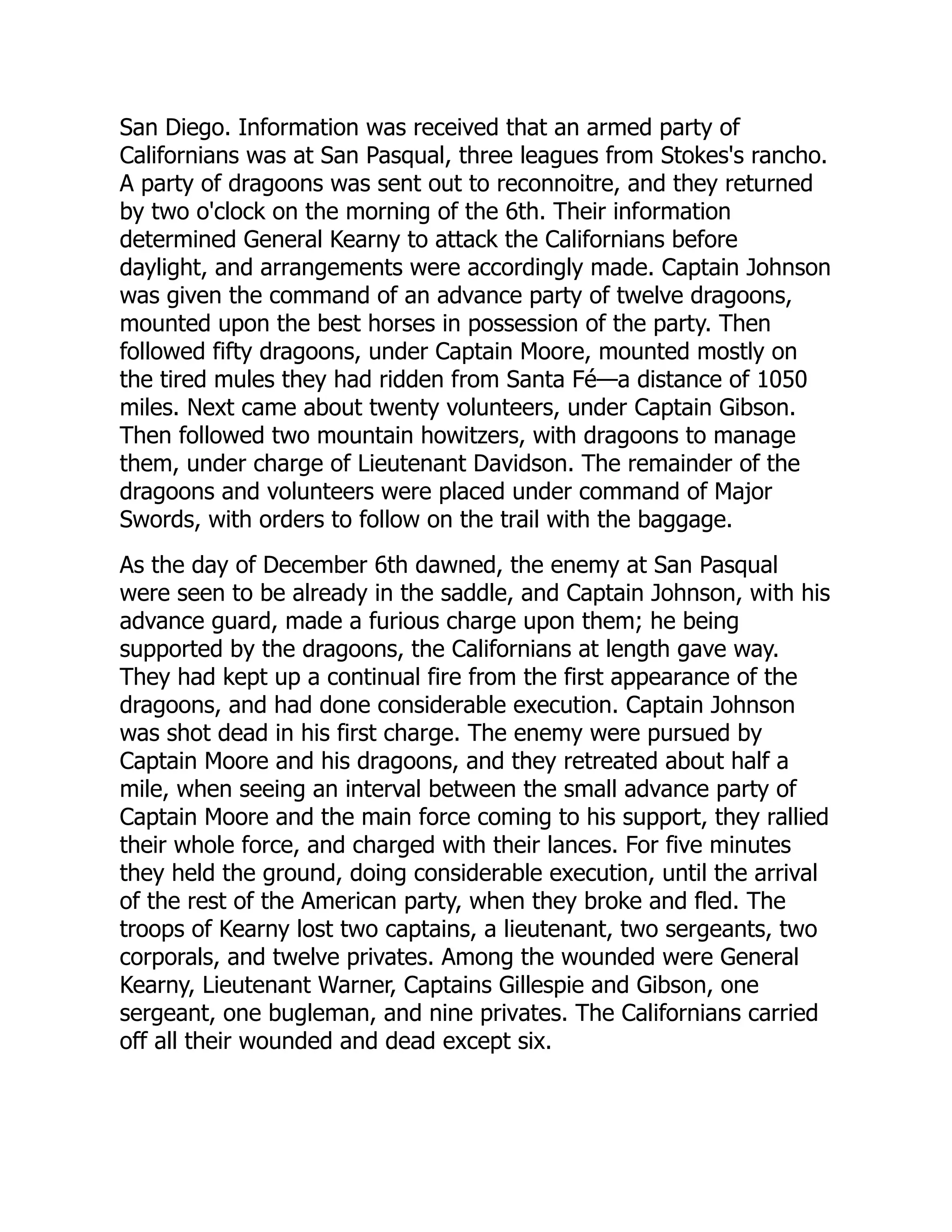 San Diego. Information was received that an armed party of
Californians was at San Pasqual, three leagues from Stokes's rancho.
A party of dragoons was sent out to reconnoitre, and they returned
by two o'clock on the morning of the 6th. Their information
determined General Kearny to attack the Californians before
daylight, and arrangements were accordingly made. Captain Johnson
was given the command of an advance party of twelve dragoons,
mounted upon the best horses in possession of the party. Then
followed fifty dragoons, under Captain Moore, mounted mostly on
the tired mules they had ridden from Santa Fé—a distance of 1050
miles. Next came about twenty volunteers, under Captain Gibson.
Then followed two mountain howitzers, with dragoons to manage
them, under charge of Lieutenant Davidson. The remainder of the
dragoons and volunteers were placed under command of Major
Swords, with orders to follow on the trail with the baggage.
As the day of December 6th dawned, the enemy at San Pasqual
were seen to be already in the saddle, and Captain Johnson, with his
advance guard, made a furious charge upon them; he being
supported by the dragoons, the Californians at length gave way.
They had kept up a continual fire from the first appearance of the
dragoons, and had done considerable execution. Captain Johnson
was shot dead in his first charge. The enemy were pursued by
Captain Moore and his dragoons, and they retreated about half a
mile, when seeing an interval between the small advance party of
Captain Moore and the main force coming to his support, they rallied
their whole force, and charged with their lances. For five minutes
they held the ground, doing considerable execution, until the arrival
of the rest of the American party, when they broke and fled. The
troops of Kearny lost two captains, a lieutenant, two sergeants, two
corporals, and twelve privates. Among the wounded were General
Kearny, Lieutenant Warner, Captains Gillespie and Gibson, one
sergeant, one bugleman, and nine privates. The Californians carried
off all their wounded and dead except six.
 