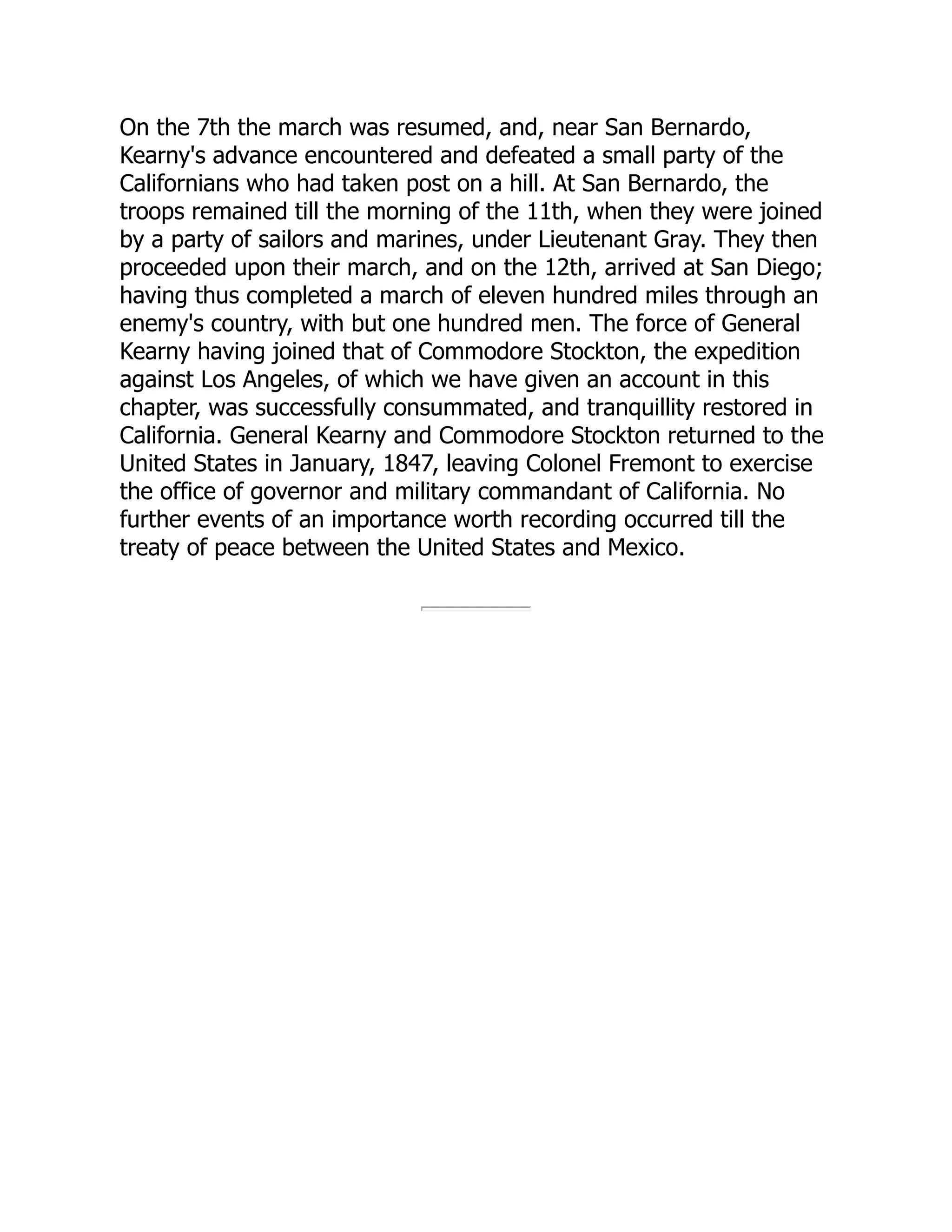 On the 7th the march was resumed, and, near San Bernardo,
Kearny's advance encountered and defeated a small party of the
Californians who had taken post on a hill. At San Bernardo, the
troops remained till the morning of the 11th, when they were joined
by a party of sailors and marines, under Lieutenant Gray. They then
proceeded upon their march, and on the 12th, arrived at San Diego;
having thus completed a march of eleven hundred miles through an
enemy's country, with but one hundred men. The force of General
Kearny having joined that of Commodore Stockton, the expedition
against Los Angeles, of which we have given an account in this
chapter, was successfully consummated, and tranquillity restored in
California. General Kearny and Commodore Stockton returned to the
United States in January, 1847, leaving Colonel Fremont to exercise
the office of governor and military commandant of California. No
further events of an importance worth recording occurred till the
treaty of peace between the United States and Mexico.
 