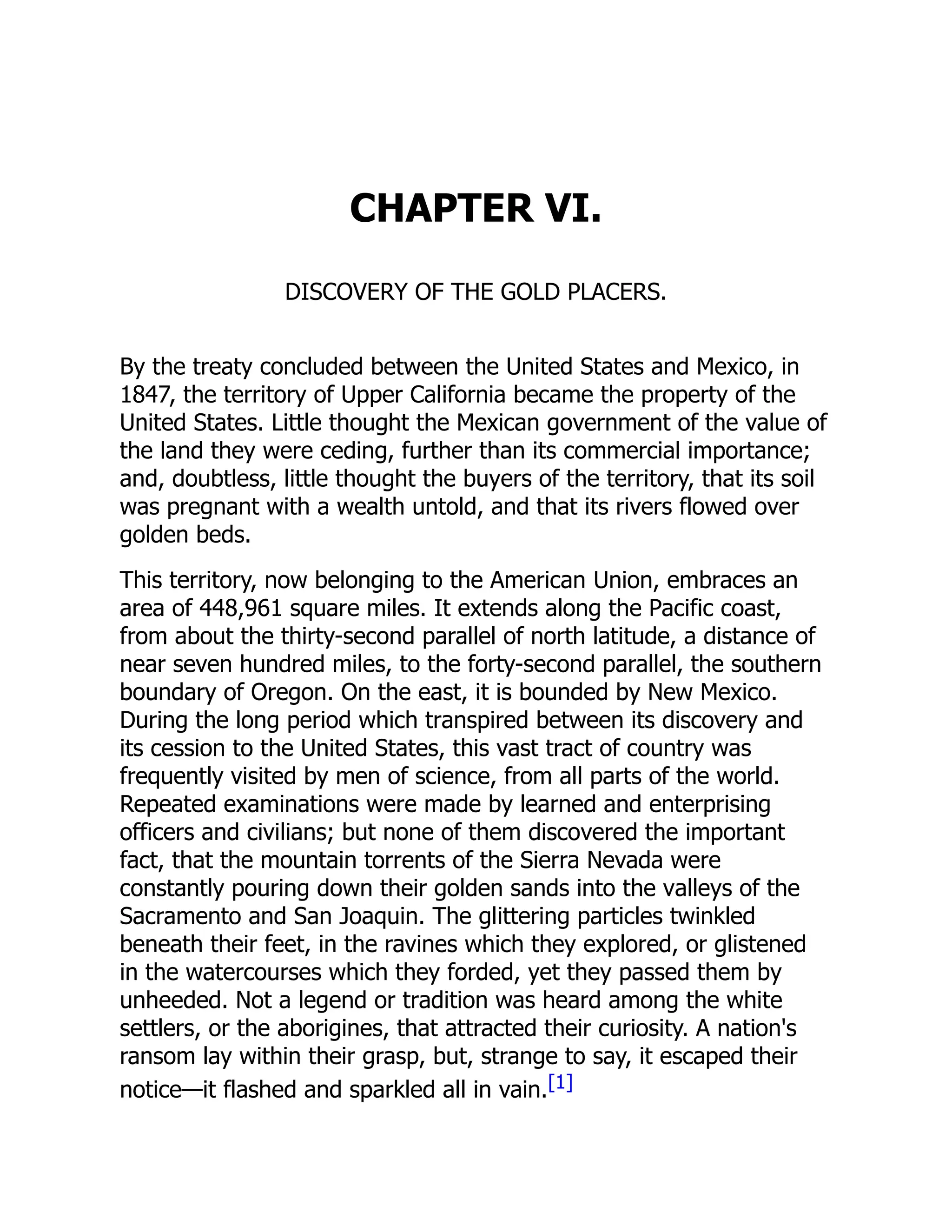 CHAPTER VI.
DISCOVERY OF THE GOLD PLACERS.
By the treaty concluded between the United States and Mexico, in
1847, the territory of Upper California became the property of the
United States. Little thought the Mexican government of the value of
the land they were ceding, further than its commercial importance;
and, doubtless, little thought the buyers of the territory, that its soil
was pregnant with a wealth untold, and that its rivers flowed over
golden beds.
This territory, now belonging to the American Union, embraces an
area of 448,961 square miles. It extends along the Pacific coast,
from about the thirty-second parallel of north latitude, a distance of
near seven hundred miles, to the forty-second parallel, the southern
boundary of Oregon. On the east, it is bounded by New Mexico.
During the long period which transpired between its discovery and
its cession to the United States, this vast tract of country was
frequently visited by men of science, from all parts of the world.
Repeated examinations were made by learned and enterprising
officers and civilians; but none of them discovered the important
fact, that the mountain torrents of the Sierra Nevada were
constantly pouring down their golden sands into the valleys of the
Sacramento and San Joaquin. The glittering particles twinkled
beneath their feet, in the ravines which they explored, or glistened
in the watercourses which they forded, yet they passed them by
unheeded. Not a legend or tradition was heard among the white
settlers, or the aborigines, that attracted their curiosity. A nation's
ransom lay within their grasp, but, strange to say, it escaped their
notice—it flashed and sparkled all in vain.[1]
 