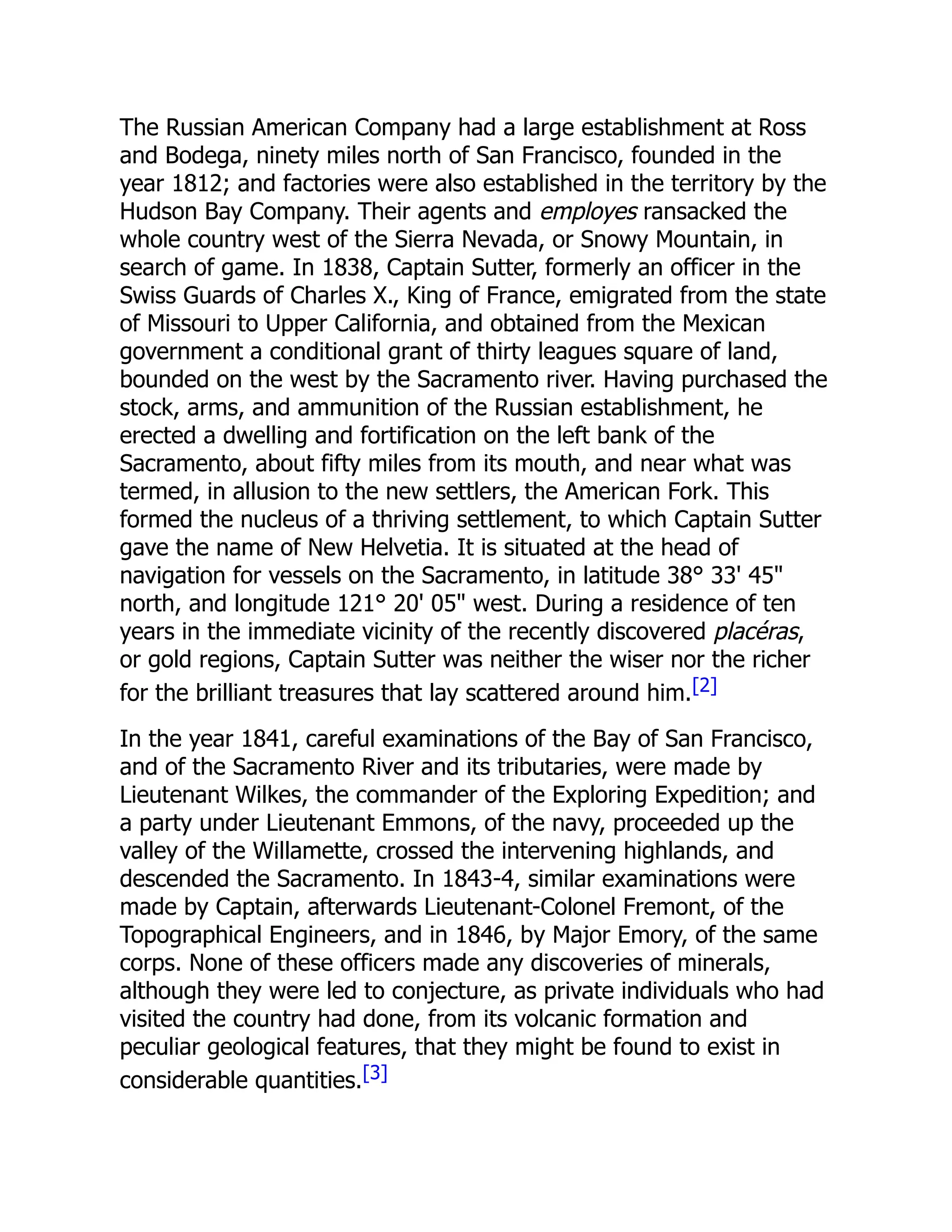 The Russian American Company had a large establishment at Ross
and Bodega, ninety miles north of San Francisco, founded in the
year 1812; and factories were also established in the territory by the
Hudson Bay Company. Their agents and employes ransacked the
whole country west of the Sierra Nevada, or Snowy Mountain, in
search of game. In 1838, Captain Sutter, formerly an officer in the
Swiss Guards of Charles X., King of France, emigrated from the state
of Missouri to Upper California, and obtained from the Mexican
government a conditional grant of thirty leagues square of land,
bounded on the west by the Sacramento river. Having purchased the
stock, arms, and ammunition of the Russian establishment, he
erected a dwelling and fortification on the left bank of the
Sacramento, about fifty miles from its mouth, and near what was
termed, in allusion to the new settlers, the American Fork. This
formed the nucleus of a thriving settlement, to which Captain Sutter
gave the name of New Helvetia. It is situated at the head of
navigation for vessels on the Sacramento, in latitude 38° 33' 45"
north, and longitude 121° 20' 05" west. During a residence of ten
years in the immediate vicinity of the recently discovered placéras,
or gold regions, Captain Sutter was neither the wiser nor the richer
for the brilliant treasures that lay scattered around him.[2]
In the year 1841, careful examinations of the Bay of San Francisco,
and of the Sacramento River and its tributaries, were made by
Lieutenant Wilkes, the commander of the Exploring Expedition; and
a party under Lieutenant Emmons, of the navy, proceeded up the
valley of the Willamette, crossed the intervening highlands, and
descended the Sacramento. In 1843-4, similar examinations were
made by Captain, afterwards Lieutenant-Colonel Fremont, of the
Topographical Engineers, and in 1846, by Major Emory, of the same
corps. None of these officers made any discoveries of minerals,
although they were led to conjecture, as private individuals who had
visited the country had done, from its volcanic formation and
peculiar geological features, that they might be found to exist in
considerable quantities.[3]
 