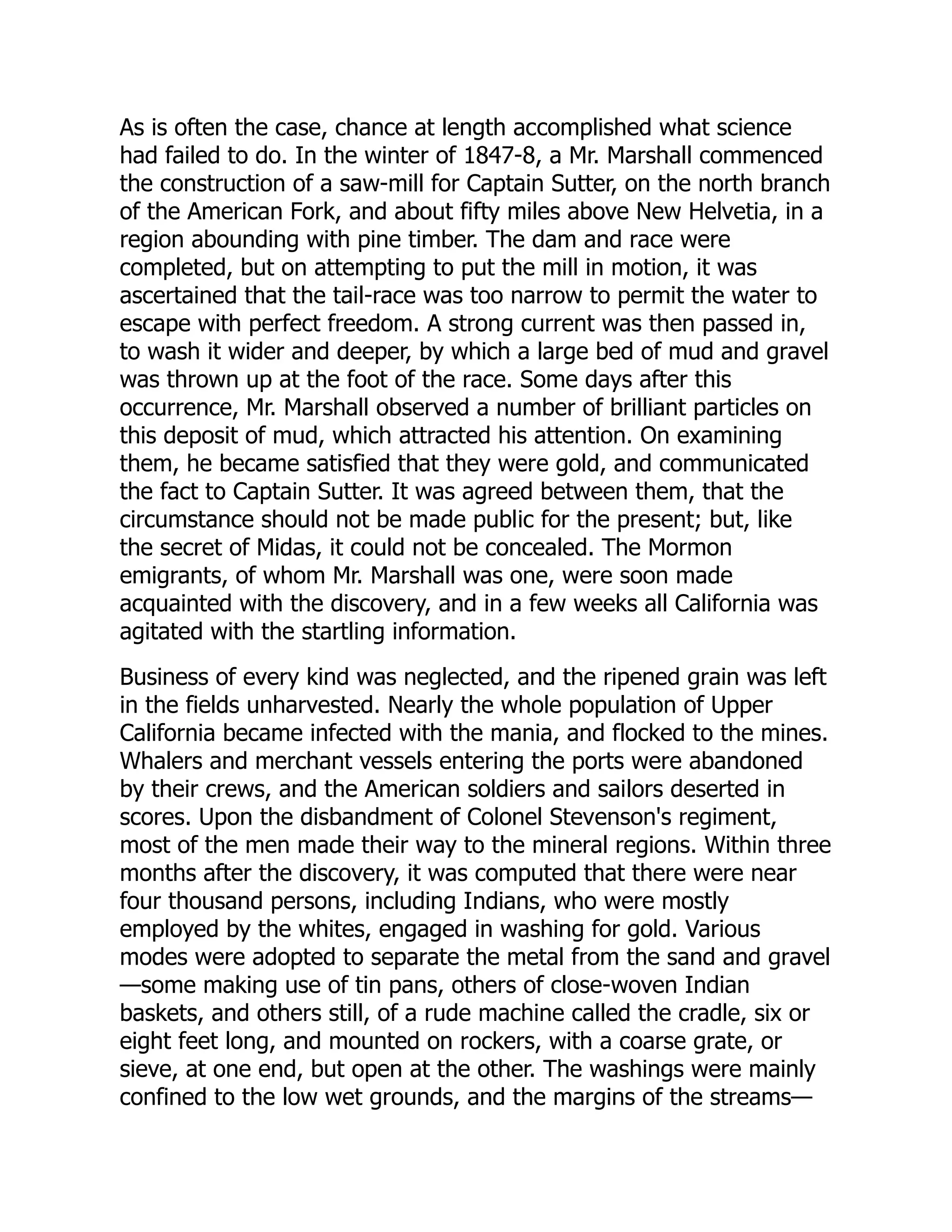As is often the case, chance at length accomplished what science
had failed to do. In the winter of 1847-8, a Mr. Marshall commenced
the construction of a saw-mill for Captain Sutter, on the north branch
of the American Fork, and about fifty miles above New Helvetia, in a
region abounding with pine timber. The dam and race were
completed, but on attempting to put the mill in motion, it was
ascertained that the tail-race was too narrow to permit the water to
escape with perfect freedom. A strong current was then passed in,
to wash it wider and deeper, by which a large bed of mud and gravel
was thrown up at the foot of the race. Some days after this
occurrence, Mr. Marshall observed a number of brilliant particles on
this deposit of mud, which attracted his attention. On examining
them, he became satisfied that they were gold, and communicated
the fact to Captain Sutter. It was agreed between them, that the
circumstance should not be made public for the present; but, like
the secret of Midas, it could not be concealed. The Mormon
emigrants, of whom Mr. Marshall was one, were soon made
acquainted with the discovery, and in a few weeks all California was
agitated with the startling information.
Business of every kind was neglected, and the ripened grain was left
in the fields unharvested. Nearly the whole population of Upper
California became infected with the mania, and flocked to the mines.
Whalers and merchant vessels entering the ports were abandoned
by their crews, and the American soldiers and sailors deserted in
scores. Upon the disbandment of Colonel Stevenson's regiment,
most of the men made their way to the mineral regions. Within three
months after the discovery, it was computed that there were near
four thousand persons, including Indians, who were mostly
employed by the whites, engaged in washing for gold. Various
modes were adopted to separate the metal from the sand and gravel
—some making use of tin pans, others of close-woven Indian
baskets, and others still, of a rude machine called the cradle, six or
eight feet long, and mounted on rockers, with a coarse grate, or
sieve, at one end, but open at the other. The washings were mainly
confined to the low wet grounds, and the margins of the streams—
 