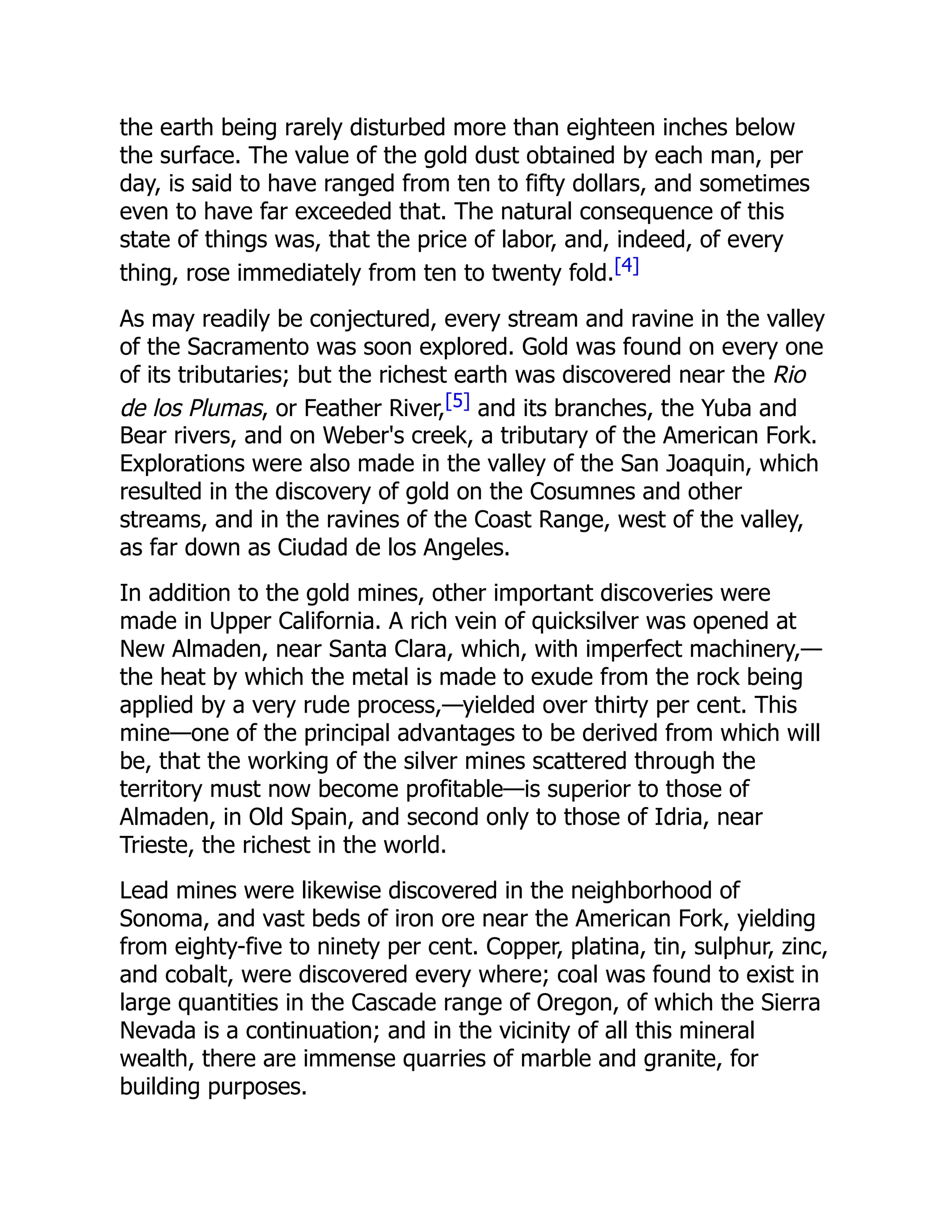 the earth being rarely disturbed more than eighteen inches below
the surface. The value of the gold dust obtained by each man, per
day, is said to have ranged from ten to fifty dollars, and sometimes
even to have far exceeded that. The natural consequence of this
state of things was, that the price of labor, and, indeed, of every
thing, rose immediately from ten to twenty fold.[4]
As may readily be conjectured, every stream and ravine in the valley
of the Sacramento was soon explored. Gold was found on every one
of its tributaries; but the richest earth was discovered near the Rio
de los Plumas, or Feather River,[5] and its branches, the Yuba and
Bear rivers, and on Weber's creek, a tributary of the American Fork.
Explorations were also made in the valley of the San Joaquin, which
resulted in the discovery of gold on the Cosumnes and other
streams, and in the ravines of the Coast Range, west of the valley,
as far down as Ciudad de los Angeles.
In addition to the gold mines, other important discoveries were
made in Upper California. A rich vein of quicksilver was opened at
New Almaden, near Santa Clara, which, with imperfect machinery,—
the heat by which the metal is made to exude from the rock being
applied by a very rude process,—yielded over thirty per cent. This
mine—one of the principal advantages to be derived from which will
be, that the working of the silver mines scattered through the
territory must now become profitable—is superior to those of
Almaden, in Old Spain, and second only to those of Idria, near
Trieste, the richest in the world.
Lead mines were likewise discovered in the neighborhood of
Sonoma, and vast beds of iron ore near the American Fork, yielding
from eighty-five to ninety per cent. Copper, platina, tin, sulphur, zinc,
and cobalt, were discovered every where; coal was found to exist in
large quantities in the Cascade range of Oregon, of which the Sierra
Nevada is a continuation; and in the vicinity of all this mineral
wealth, there are immense quarries of marble and granite, for
building purposes.
 
