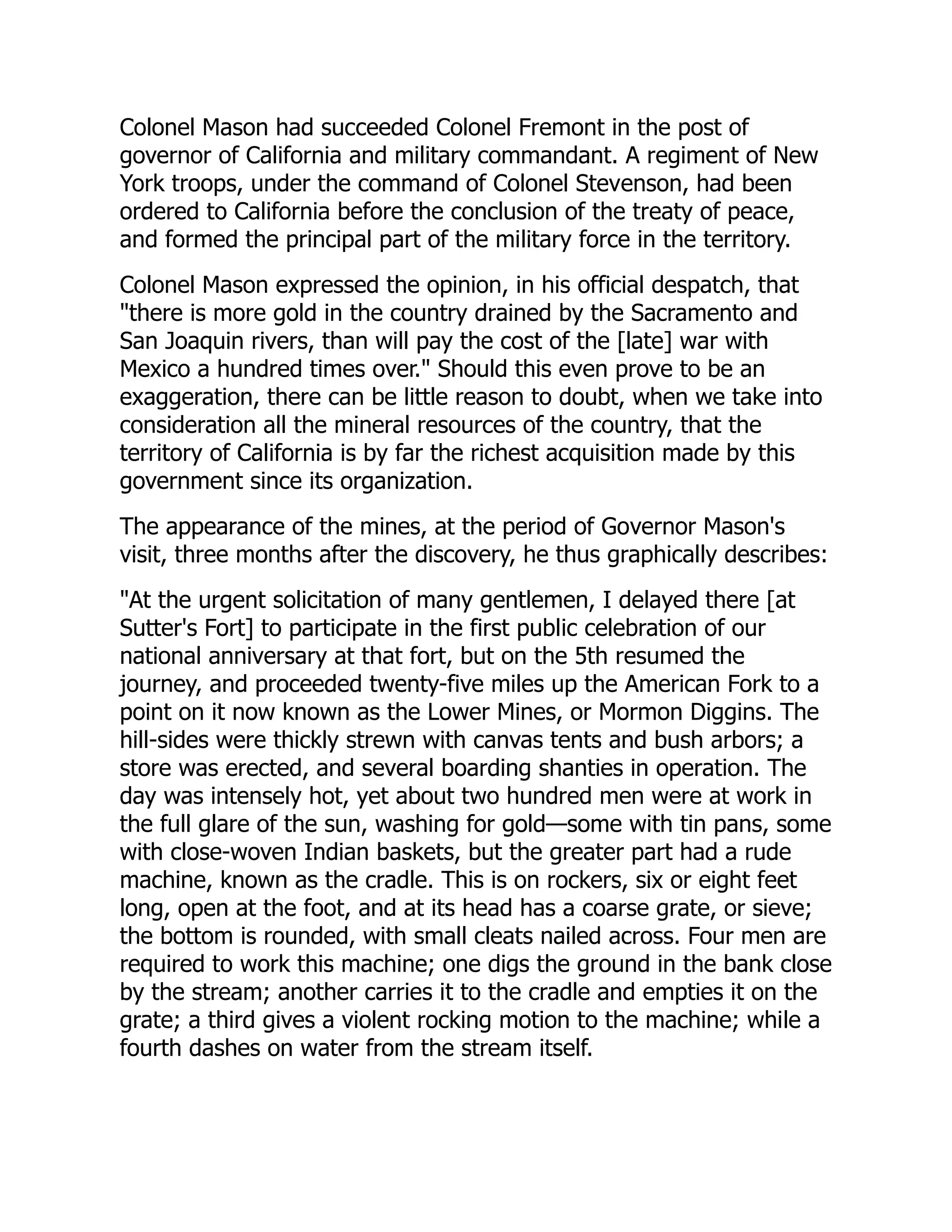 Colonel Mason had succeeded Colonel Fremont in the post of
governor of California and military commandant. A regiment of New
York troops, under the command of Colonel Stevenson, had been
ordered to California before the conclusion of the treaty of peace,
and formed the principal part of the military force in the territory.
Colonel Mason expressed the opinion, in his official despatch, that
"there is more gold in the country drained by the Sacramento and
San Joaquin rivers, than will pay the cost of the [late] war with
Mexico a hundred times over." Should this even prove to be an
exaggeration, there can be little reason to doubt, when we take into
consideration all the mineral resources of the country, that the
territory of California is by far the richest acquisition made by this
government since its organization.
The appearance of the mines, at the period of Governor Mason's
visit, three months after the discovery, he thus graphically describes:
"At the urgent solicitation of many gentlemen, I delayed there [at
Sutter's Fort] to participate in the first public celebration of our
national anniversary at that fort, but on the 5th resumed the
journey, and proceeded twenty-five miles up the American Fork to a
point on it now known as the Lower Mines, or Mormon Diggins. The
hill-sides were thickly strewn with canvas tents and bush arbors; a
store was erected, and several boarding shanties in operation. The
day was intensely hot, yet about two hundred men were at work in
the full glare of the sun, washing for gold—some with tin pans, some
with close-woven Indian baskets, but the greater part had a rude
machine, known as the cradle. This is on rockers, six or eight feet
long, open at the foot, and at its head has a coarse grate, or sieve;
the bottom is rounded, with small cleats nailed across. Four men are
required to work this machine; one digs the ground in the bank close
by the stream; another carries it to the cradle and empties it on the
grate; a third gives a violent rocking motion to the machine; while a
fourth dashes on water from the stream itself.
 