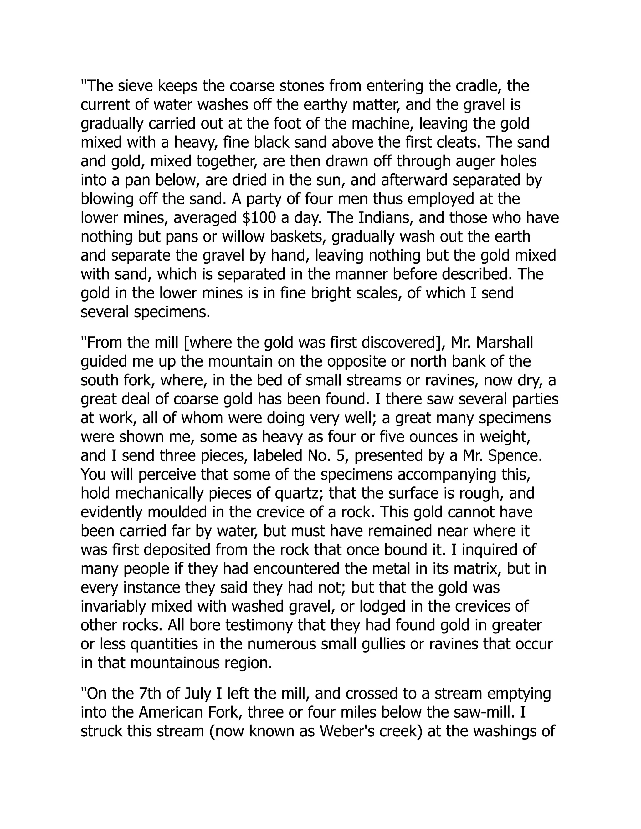 "The sieve keeps the coarse stones from entering the cradle, the
current of water washes off the earthy matter, and the gravel is
gradually carried out at the foot of the machine, leaving the gold
mixed with a heavy, fine black sand above the first cleats. The sand
and gold, mixed together, are then drawn off through auger holes
into a pan below, are dried in the sun, and afterward separated by
blowing off the sand. A party of four men thus employed at the
lower mines, averaged $100 a day. The Indians, and those who have
nothing but pans or willow baskets, gradually wash out the earth
and separate the gravel by hand, leaving nothing but the gold mixed
with sand, which is separated in the manner before described. The
gold in the lower mines is in fine bright scales, of which I send
several specimens.
"From the mill [where the gold was first discovered], Mr. Marshall
guided me up the mountain on the opposite or north bank of the
south fork, where, in the bed of small streams or ravines, now dry, a
great deal of coarse gold has been found. I there saw several parties
at work, all of whom were doing very well; a great many specimens
were shown me, some as heavy as four or five ounces in weight,
and I send three pieces, labeled No. 5, presented by a Mr. Spence.
You will perceive that some of the specimens accompanying this,
hold mechanically pieces of quartz; that the surface is rough, and
evidently moulded in the crevice of a rock. This gold cannot have
been carried far by water, but must have remained near where it
was first deposited from the rock that once bound it. I inquired of
many people if they had encountered the metal in its matrix, but in
every instance they said they had not; but that the gold was
invariably mixed with washed gravel, or lodged in the crevices of
other rocks. All bore testimony that they had found gold in greater
or less quantities in the numerous small gullies or ravines that occur
in that mountainous region.
"On the 7th of July I left the mill, and crossed to a stream emptying
into the American Fork, three or four miles below the saw-mill. I
struck this stream (now known as Weber's creek) at the washings of
 