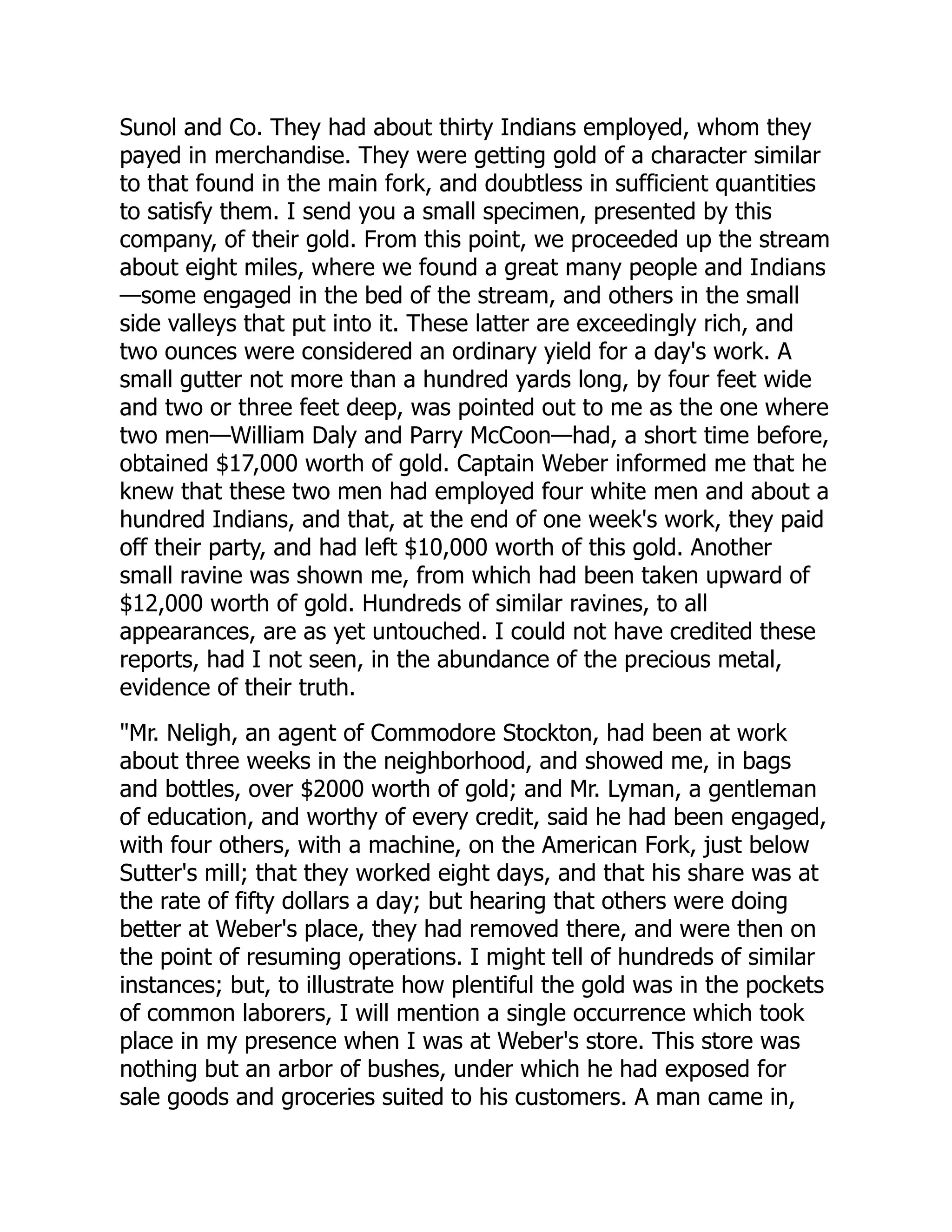 Sunol and Co. They had about thirty Indians employed, whom they
payed in merchandise. They were getting gold of a character similar
to that found in the main fork, and doubtless in sufficient quantities
to satisfy them. I send you a small specimen, presented by this
company, of their gold. From this point, we proceeded up the stream
about eight miles, where we found a great many people and Indians
—some engaged in the bed of the stream, and others in the small
side valleys that put into it. These latter are exceedingly rich, and
two ounces were considered an ordinary yield for a day's work. A
small gutter not more than a hundred yards long, by four feet wide
and two or three feet deep, was pointed out to me as the one where
two men—William Daly and Parry McCoon—had, a short time before,
obtained $17,000 worth of gold. Captain Weber informed me that he
knew that these two men had employed four white men and about a
hundred Indians, and that, at the end of one week's work, they paid
off their party, and had left $10,000 worth of this gold. Another
small ravine was shown me, from which had been taken upward of
$12,000 worth of gold. Hundreds of similar ravines, to all
appearances, are as yet untouched. I could not have credited these
reports, had I not seen, in the abundance of the precious metal,
evidence of their truth.
"Mr. Neligh, an agent of Commodore Stockton, had been at work
about three weeks in the neighborhood, and showed me, in bags
and bottles, over $2000 worth of gold; and Mr. Lyman, a gentleman
of education, and worthy of every credit, said he had been engaged,
with four others, with a machine, on the American Fork, just below
Sutter's mill; that they worked eight days, and that his share was at
the rate of fifty dollars a day; but hearing that others were doing
better at Weber's place, they had removed there, and were then on
the point of resuming operations. I might tell of hundreds of similar
instances; but, to illustrate how plentiful the gold was in the pockets
of common laborers, I will mention a single occurrence which took
place in my presence when I was at Weber's store. This store was
nothing but an arbor of bushes, under which he had exposed for
sale goods and groceries suited to his customers. A man came in,
 
