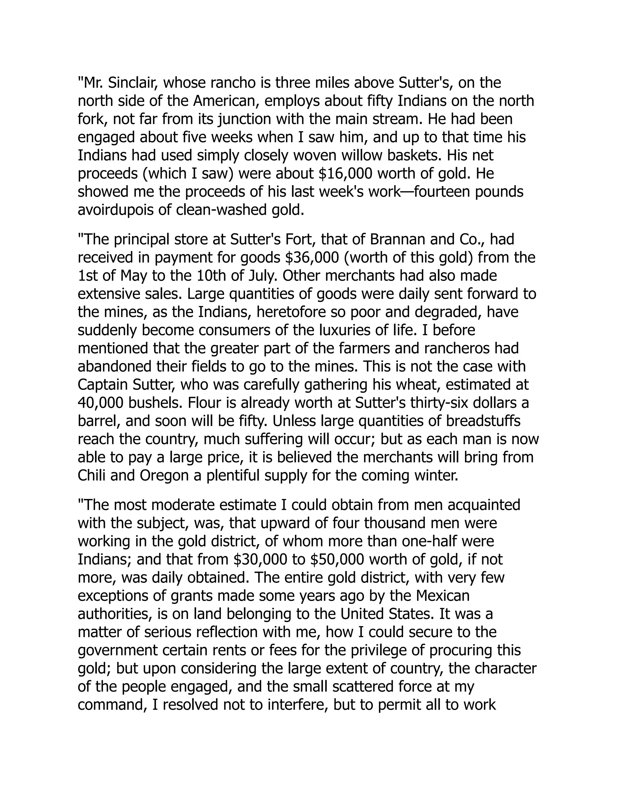 "Mr. Sinclair, whose rancho is three miles above Sutter's, on the
north side of the American, employs about fifty Indians on the north
fork, not far from its junction with the main stream. He had been
engaged about five weeks when I saw him, and up to that time his
Indians had used simply closely woven willow baskets. His net
proceeds (which I saw) were about $16,000 worth of gold. He
showed me the proceeds of his last week's work—fourteen pounds
avoirdupois of clean-washed gold.
"The principal store at Sutter's Fort, that of Brannan and Co., had
received in payment for goods $36,000 (worth of this gold) from the
1st of May to the 10th of July. Other merchants had also made
extensive sales. Large quantities of goods were daily sent forward to
the mines, as the Indians, heretofore so poor and degraded, have
suddenly become consumers of the luxuries of life. I before
mentioned that the greater part of the farmers and rancheros had
abandoned their fields to go to the mines. This is not the case with
Captain Sutter, who was carefully gathering his wheat, estimated at
40,000 bushels. Flour is already worth at Sutter's thirty-six dollars a
barrel, and soon will be fifty. Unless large quantities of breadstuffs
reach the country, much suffering will occur; but as each man is now
able to pay a large price, it is believed the merchants will bring from
Chili and Oregon a plentiful supply for the coming winter.
"The most moderate estimate I could obtain from men acquainted
with the subject, was, that upward of four thousand men were
working in the gold district, of whom more than one-half were
Indians; and that from $30,000 to $50,000 worth of gold, if not
more, was daily obtained. The entire gold district, with very few
exceptions of grants made some years ago by the Mexican
authorities, is on land belonging to the United States. It was a
matter of serious reflection with me, how I could secure to the
government certain rents or fees for the privilege of procuring this
gold; but upon considering the large extent of country, the character
of the people engaged, and the small scattered force at my
command, I resolved not to interfere, but to permit all to work
 