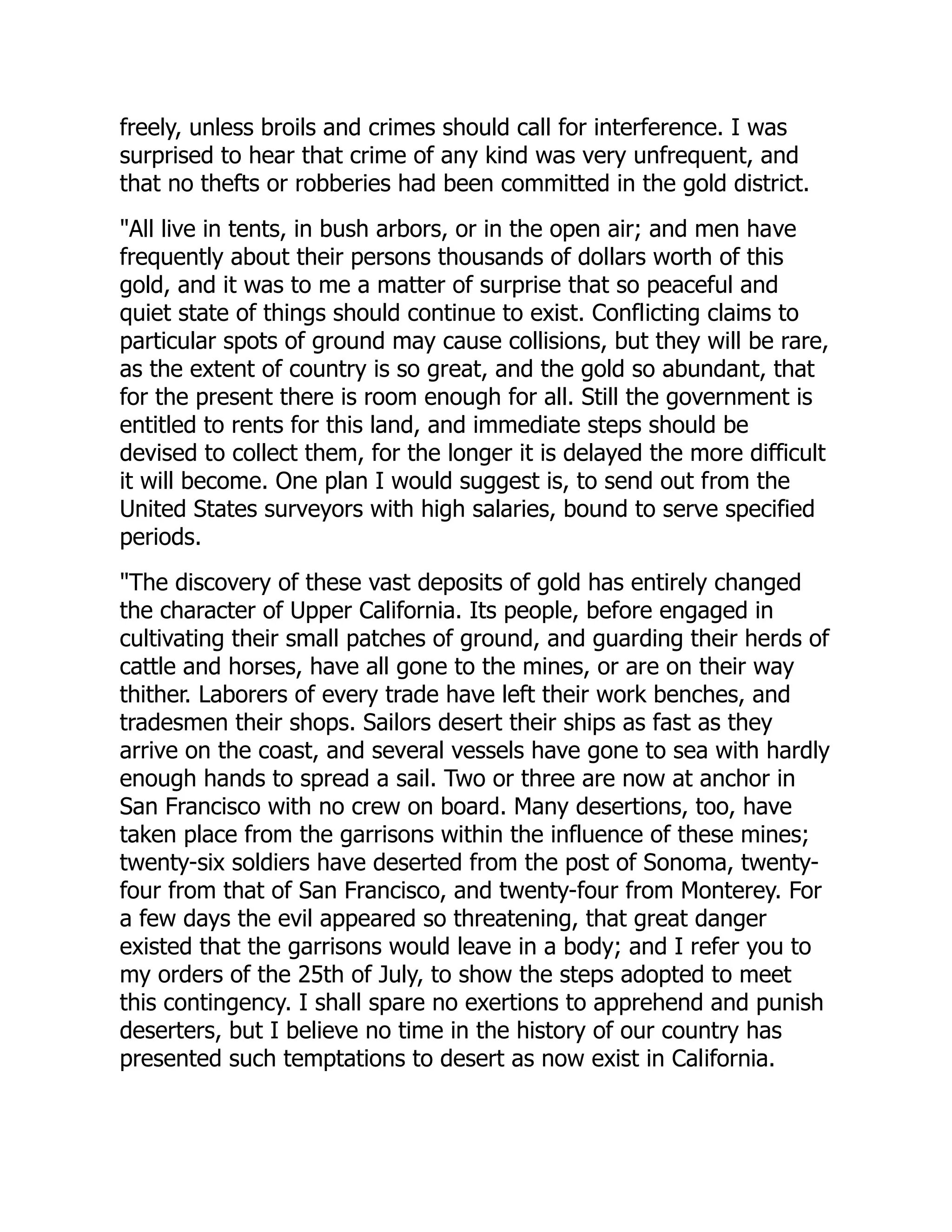 freely, unless broils and crimes should call for interference. I was
surprised to hear that crime of any kind was very unfrequent, and
that no thefts or robberies had been committed in the gold district.
"All live in tents, in bush arbors, or in the open air; and men have
frequently about their persons thousands of dollars worth of this
gold, and it was to me a matter of surprise that so peaceful and
quiet state of things should continue to exist. Conflicting claims to
particular spots of ground may cause collisions, but they will be rare,
as the extent of country is so great, and the gold so abundant, that
for the present there is room enough for all. Still the government is
entitled to rents for this land, and immediate steps should be
devised to collect them, for the longer it is delayed the more difficult
it will become. One plan I would suggest is, to send out from the
United States surveyors with high salaries, bound to serve specified
periods.
"The discovery of these vast deposits of gold has entirely changed
the character of Upper California. Its people, before engaged in
cultivating their small patches of ground, and guarding their herds of
cattle and horses, have all gone to the mines, or are on their way
thither. Laborers of every trade have left their work benches, and
tradesmen their shops. Sailors desert their ships as fast as they
arrive on the coast, and several vessels have gone to sea with hardly
enough hands to spread a sail. Two or three are now at anchor in
San Francisco with no crew on board. Many desertions, too, have
taken place from the garrisons within the influence of these mines;
twenty-six soldiers have deserted from the post of Sonoma, twenty-
four from that of San Francisco, and twenty-four from Monterey. For
a few days the evil appeared so threatening, that great danger
existed that the garrisons would leave in a body; and I refer you to
my orders of the 25th of July, to show the steps adopted to meet
this contingency. I shall spare no exertions to apprehend and punish
deserters, but I believe no time in the history of our country has
presented such temptations to desert as now exist in California.
 