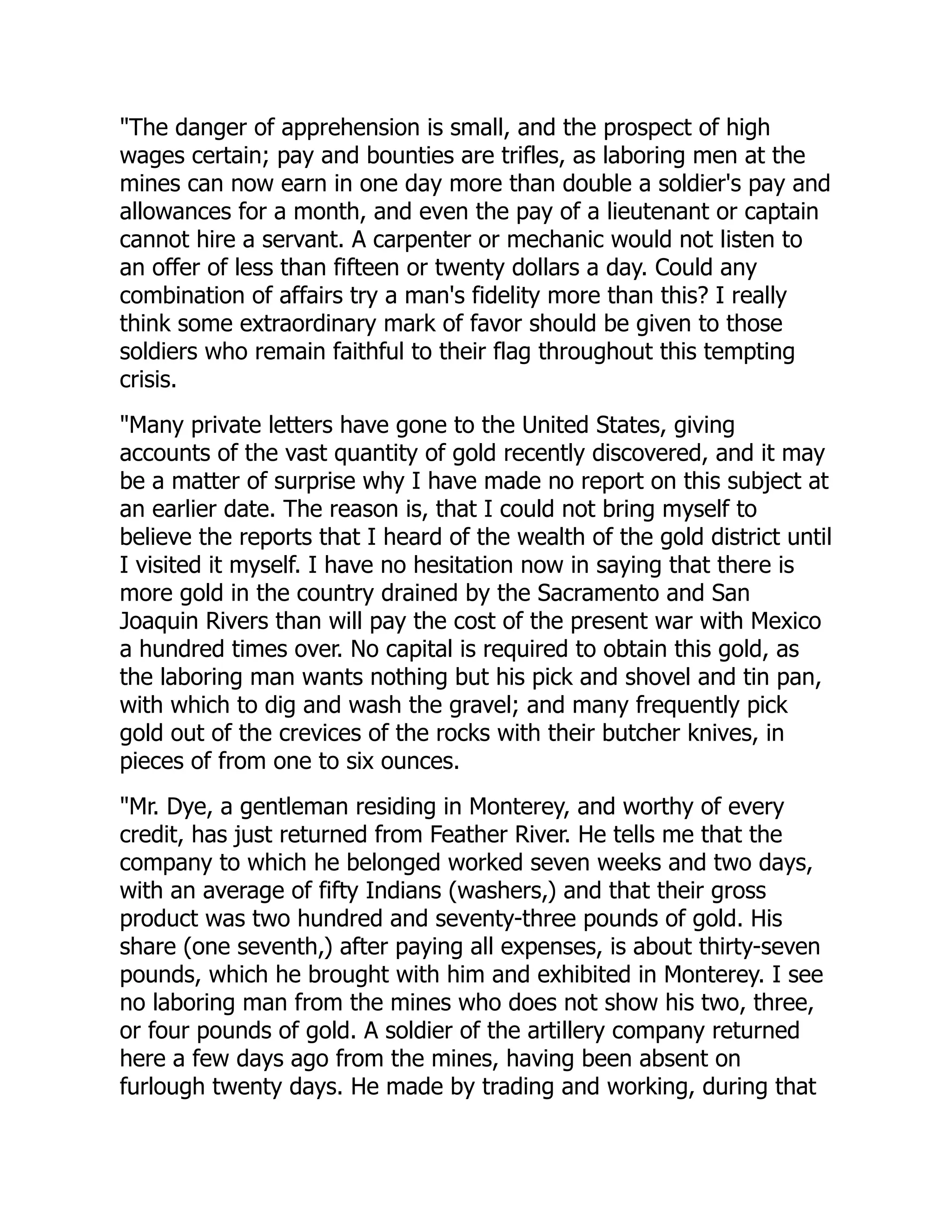 "The danger of apprehension is small, and the prospect of high
wages certain; pay and bounties are trifles, as laboring men at the
mines can now earn in one day more than double a soldier's pay and
allowances for a month, and even the pay of a lieutenant or captain
cannot hire a servant. A carpenter or mechanic would not listen to
an offer of less than fifteen or twenty dollars a day. Could any
combination of affairs try a man's fidelity more than this? I really
think some extraordinary mark of favor should be given to those
soldiers who remain faithful to their flag throughout this tempting
crisis.
"Many private letters have gone to the United States, giving
accounts of the vast quantity of gold recently discovered, and it may
be a matter of surprise why I have made no report on this subject at
an earlier date. The reason is, that I could not bring myself to
believe the reports that I heard of the wealth of the gold district until
I visited it myself. I have no hesitation now in saying that there is
more gold in the country drained by the Sacramento and San
Joaquin Rivers than will pay the cost of the present war with Mexico
a hundred times over. No capital is required to obtain this gold, as
the laboring man wants nothing but his pick and shovel and tin pan,
with which to dig and wash the gravel; and many frequently pick
gold out of the crevices of the rocks with their butcher knives, in
pieces of from one to six ounces.
"Mr. Dye, a gentleman residing in Monterey, and worthy of every
credit, has just returned from Feather River. He tells me that the
company to which he belonged worked seven weeks and two days,
with an average of fifty Indians (washers,) and that their gross
product was two hundred and seventy-three pounds of gold. His
share (one seventh,) after paying all expenses, is about thirty-seven
pounds, which he brought with him and exhibited in Monterey. I see
no laboring man from the mines who does not show his two, three,
or four pounds of gold. A soldier of the artillery company returned
here a few days ago from the mines, having been absent on
furlough twenty days. He made by trading and working, during that
 