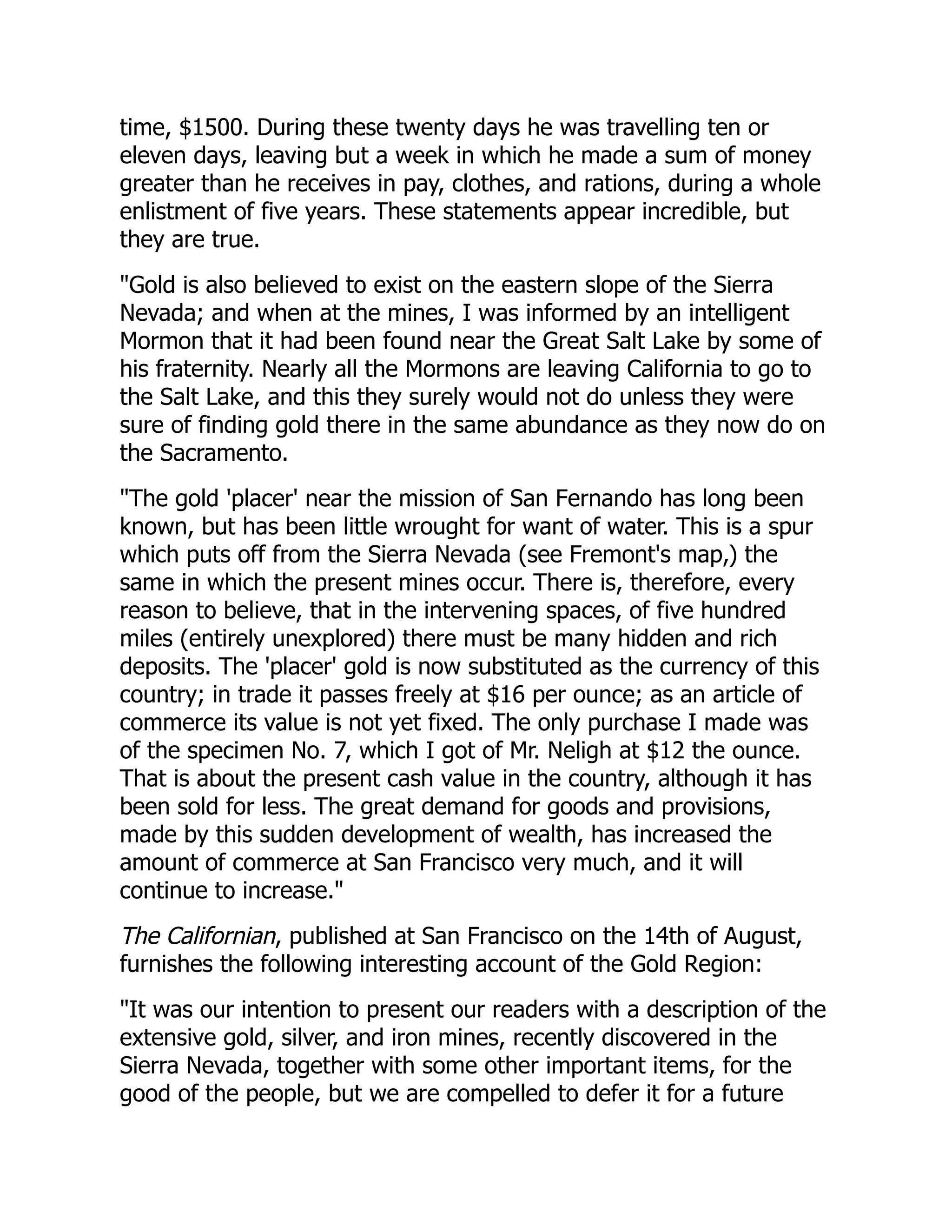time, $1500. During these twenty days he was travelling ten or
eleven days, leaving but a week in which he made a sum of money
greater than he receives in pay, clothes, and rations, during a whole
enlistment of five years. These statements appear incredible, but
they are true.
"Gold is also believed to exist on the eastern slope of the Sierra
Nevada; and when at the mines, I was informed by an intelligent
Mormon that it had been found near the Great Salt Lake by some of
his fraternity. Nearly all the Mormons are leaving California to go to
the Salt Lake, and this they surely would not do unless they were
sure of finding gold there in the same abundance as they now do on
the Sacramento.
"The gold 'placer' near the mission of San Fernando has long been
known, but has been little wrought for want of water. This is a spur
which puts off from the Sierra Nevada (see Fremont's map,) the
same in which the present mines occur. There is, therefore, every
reason to believe, that in the intervening spaces, of five hundred
miles (entirely unexplored) there must be many hidden and rich
deposits. The 'placer' gold is now substituted as the currency of this
country; in trade it passes freely at $16 per ounce; as an article of
commerce its value is not yet fixed. The only purchase I made was
of the specimen No. 7, which I got of Mr. Neligh at $12 the ounce.
That is about the present cash value in the country, although it has
been sold for less. The great demand for goods and provisions,
made by this sudden development of wealth, has increased the
amount of commerce at San Francisco very much, and it will
continue to increase."
The Californian, published at San Francisco on the 14th of August,
furnishes the following interesting account of the Gold Region:
"It was our intention to present our readers with a description of the
extensive gold, silver, and iron mines, recently discovered in the
Sierra Nevada, together with some other important items, for the
good of the people, but we are compelled to defer it for a future
 