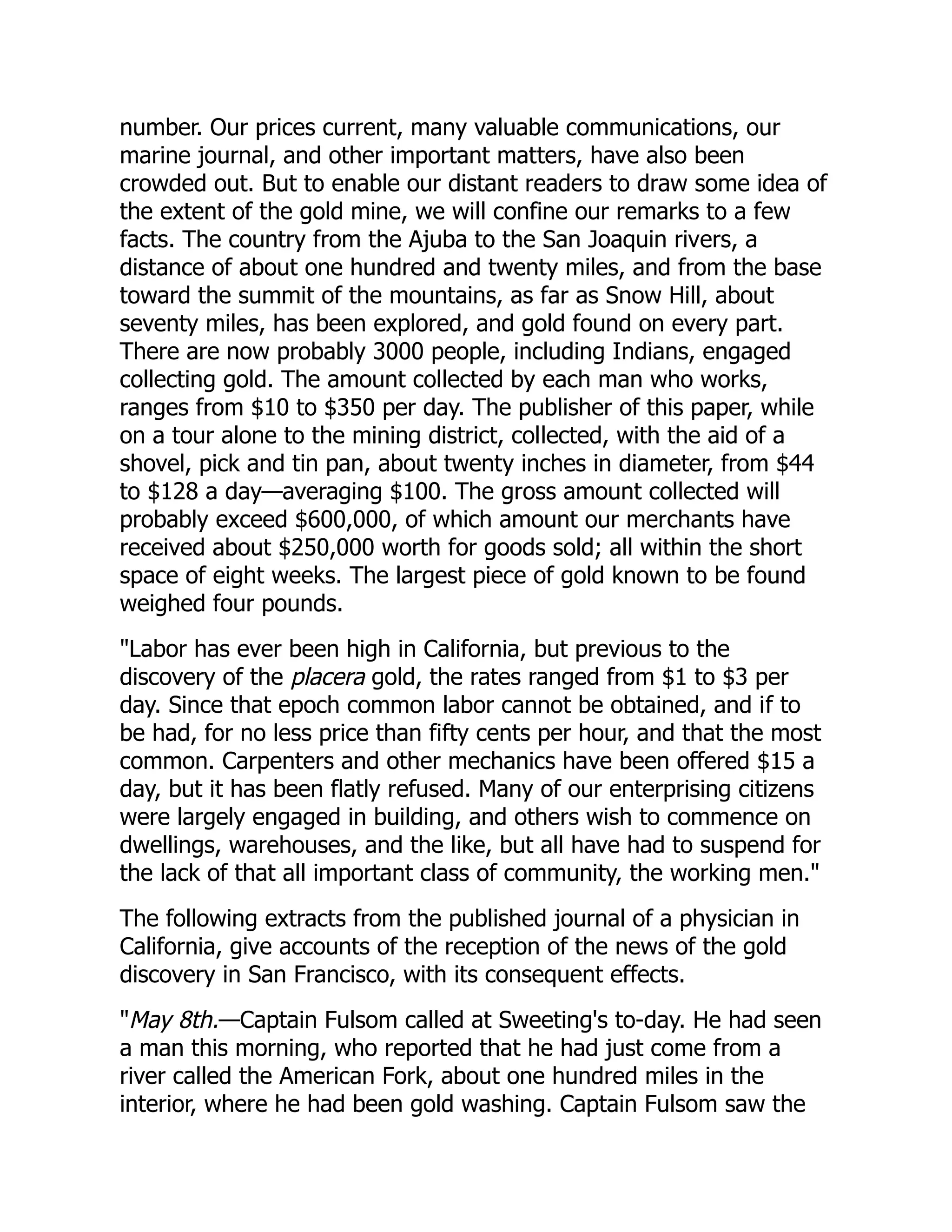 number. Our prices current, many valuable communications, our
marine journal, and other important matters, have also been
crowded out. But to enable our distant readers to draw some idea of
the extent of the gold mine, we will confine our remarks to a few
facts. The country from the Ajuba to the San Joaquin rivers, a
distance of about one hundred and twenty miles, and from the base
toward the summit of the mountains, as far as Snow Hill, about
seventy miles, has been explored, and gold found on every part.
There are now probably 3000 people, including Indians, engaged
collecting gold. The amount collected by each man who works,
ranges from $10 to $350 per day. The publisher of this paper, while
on a tour alone to the mining district, collected, with the aid of a
shovel, pick and tin pan, about twenty inches in diameter, from $44
to $128 a day—averaging $100. The gross amount collected will
probably exceed $600,000, of which amount our merchants have
received about $250,000 worth for goods sold; all within the short
space of eight weeks. The largest piece of gold known to be found
weighed four pounds.
"Labor has ever been high in California, but previous to the
discovery of the placera gold, the rates ranged from $1 to $3 per
day. Since that epoch common labor cannot be obtained, and if to
be had, for no less price than fifty cents per hour, and that the most
common. Carpenters and other mechanics have been offered $15 a
day, but it has been flatly refused. Many of our enterprising citizens
were largely engaged in building, and others wish to commence on
dwellings, warehouses, and the like, but all have had to suspend for
the lack of that all important class of community, the working men."
The following extracts from the published journal of a physician in
California, give accounts of the reception of the news of the gold
discovery in San Francisco, with its consequent effects.
"May 8th.—Captain Fulsom called at Sweeting's to-day. He had seen
a man this morning, who reported that he had just come from a
river called the American Fork, about one hundred miles in the
interior, where he had been gold washing. Captain Fulsom saw the
 
